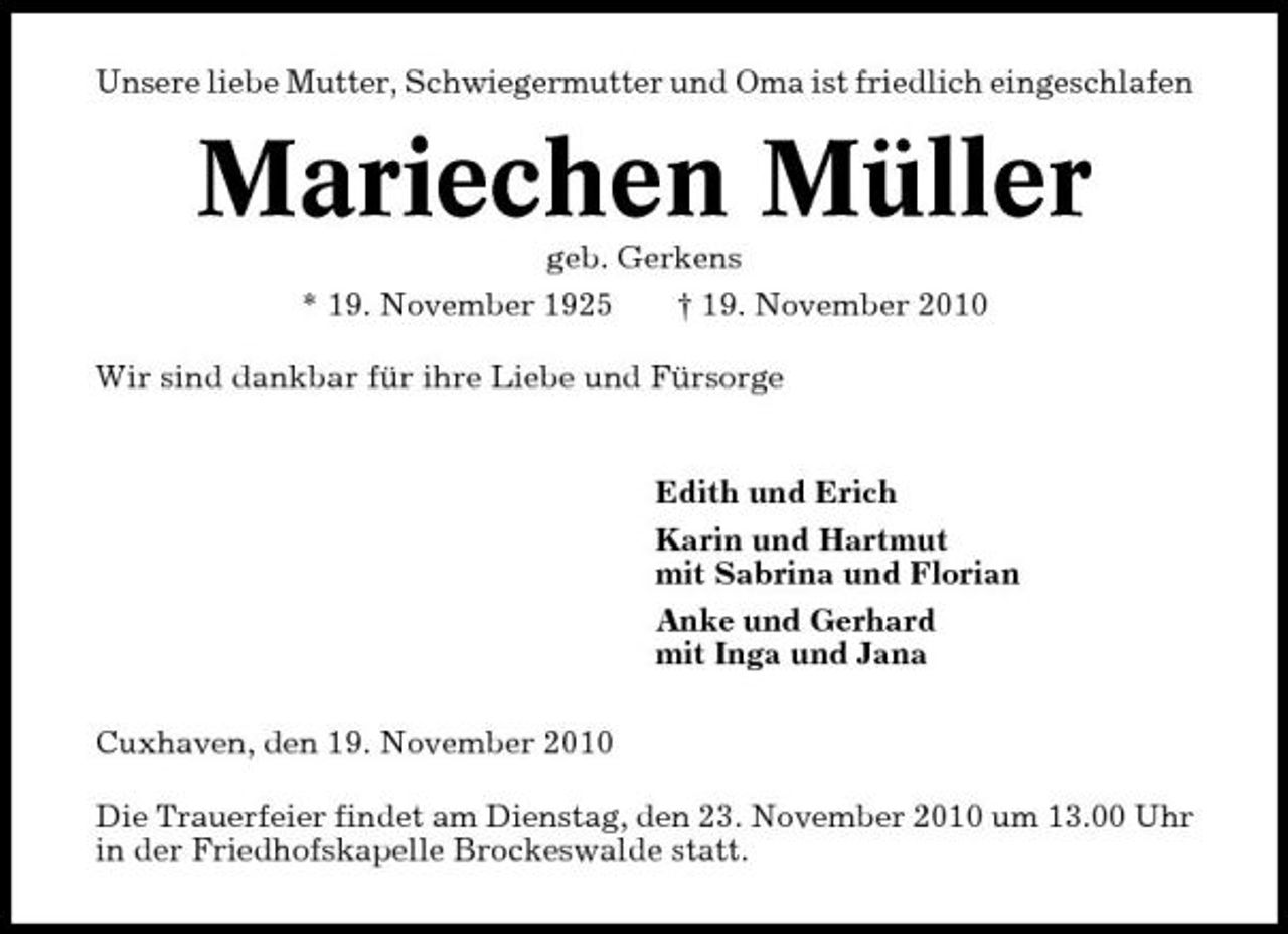 <p>Unsere liebe Mutter, Schwiegermutter und Oma ist friedlich eingeschlafen</p><p>Mariechen Müller<br />geb. Gerkens * 19. November 1925 † 19. November 2010 Wir sind dankbar für ihre Liebe und Fürsorge Edith und Erich Karin und Hartmut mit Sabrina und Florian Anke und Gerhard mit Inga und Jana Cuxhaven, den 19. November 2010 Die Trauerfeier findet am Dienstag, den 23. November 2010 um 13.00 Uhr in der Friedhofskapelle Brockeswalde statt.</p>