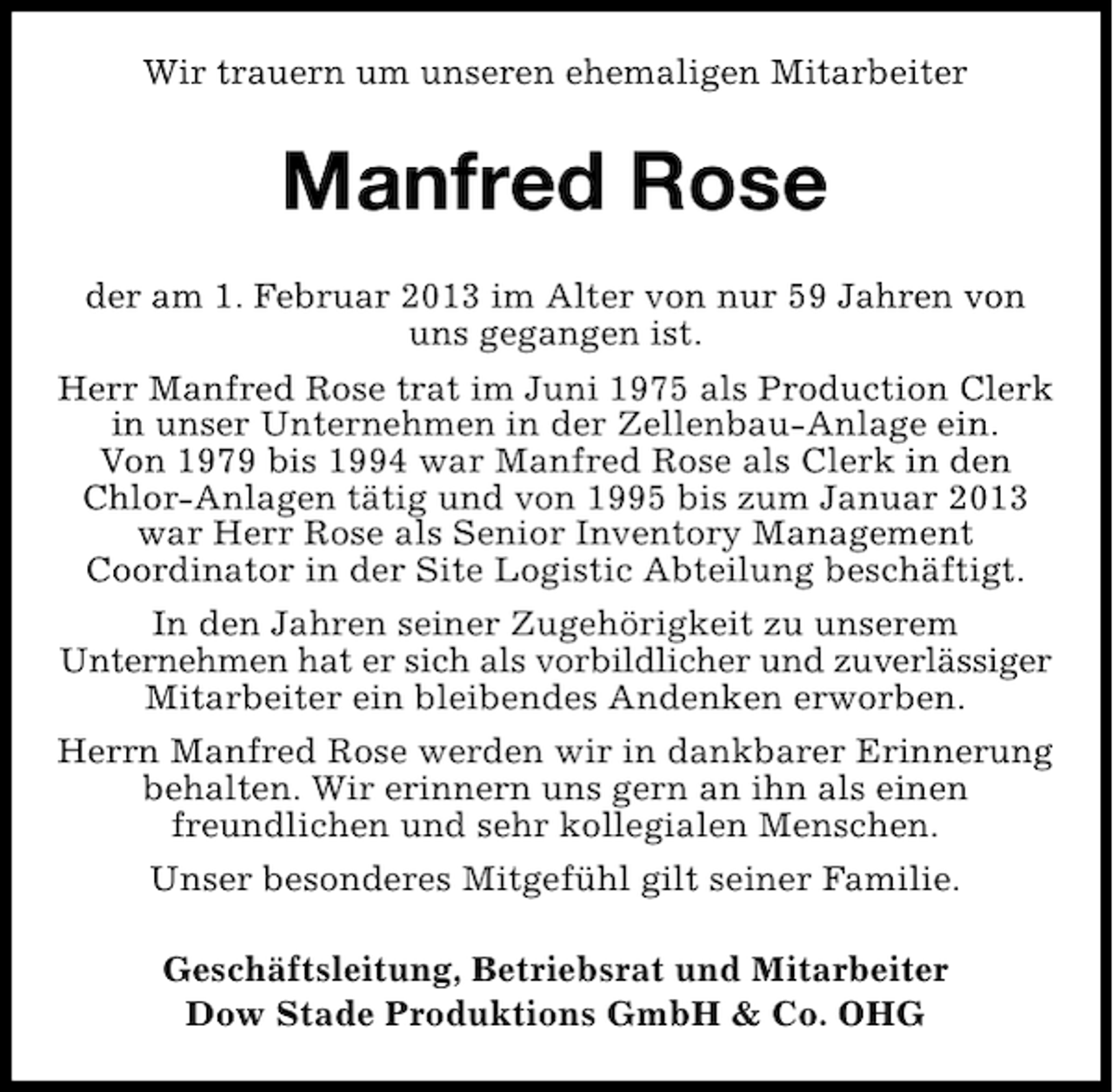 <p>Wir trauern um unseren ehemaligen Mitarbeiter</p><p>Manfred Rose<br />der am 1. Februar 2013 im Alter von nur 59 Jahren von<br />uns gegangen ist.<br />Herr Manfred Rose trat im Juni 1975 als Production Clerk<br />in unser Unternehmen in der Zellenbau-Anlage ein.<br />Von 1979 bis 1994 war Manfred Rose als Clerk in den<br />Chlor-Anlagen tätig und von 1995 bis zum Januar 2013<br />war Herr Rose als Senior Inventory Management<br />Coordinator in der Site Logistic Abteilung beschäftigt.<br />In den Jahren seiner Zugehörigkeit zu unserem<br />Unternehmen hat er sich als vorbildlicher und zuverlässiger<br />Mitarbeiter ein bleibendes Andenken erworben.<br />Herrn Manfred Rose werden wir in dankbarer Erinnerung<br />behalten. Wir erinnern uns gern an ihn als einen<br />freundlichen und sehr kollegialen Menschen.<br />Unser besonderes Mitgefühl gilt seiner Familie.<br />Geschäftsleitung, Betriebsrat und Mitarbeiter<br />Dow Stade Produktions GmbH &amp; Co. OHG</p>