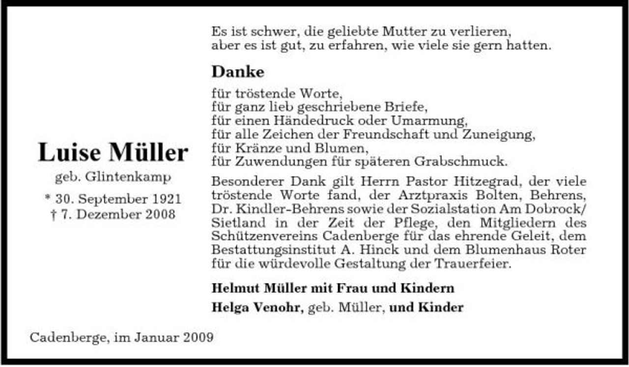 <p>Es ist schwer, die geliebte Mutter zu verlieren, aber es ist gut, zu erfahren, wie viele sie gern hatten.</p><p>Danke<br />für tröstende Worte, für ganz lieb geschriebene Briefe, für einen Händedruck oder Umarmung, für alle Zeichen der Freundschaft und Zuneigung, für Kränze und Blumen, für Zuwendungen für späteren Grabschmuck. Besonderer Dank gilt Herrn Pastor Hitzegrad, der viele tröstende Worte fand, der Arztpraxis Bolten, Behrens, Dr. Kindler-Behrens sowie der Sozialstation Am Dobrock/ Sietland in der Zeit der Pflege, den Mitgliedern des Schützenvereins Cadenberge für das ehrende Geleit, dem Bestattungsinstitut A. Hinck und dem Blumenhaus Roter für die würdevolle Gestaltung der Trauerfeier. Helmut Müller mit Frau und Kindern Helga Venohr, geb. Müller, und Kinder Cadenberge, im Januar 2009</p><p>Luise Müller<br />geb. Glintenkamp * 30. September 1921 † 7. Dezember 2008</p>