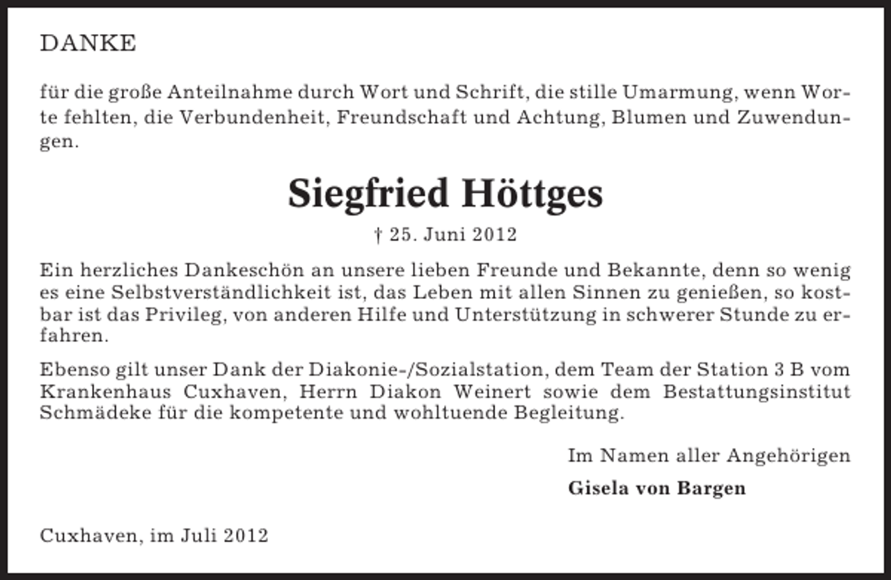 <p>DANKE<br />für die große Anteilnahme durch Wort und Schrift, die stille Umarmung, wenn Worte fehlten, die Verbundenheit, Freundschaft und Achtung, Blumen und Zuwendungen.</p><p>Siegfried Höttges<br />† 25. Juni 2012<br />Ein herzliches Dankeschön an unsere lieben Freunde und Bekannte, denn so wenig<br />es eine Selbstverständlichkeit ist, das Leben mit allen Sinnen zu genießen, so kostbar ist das Privileg, von anderen Hilfe und Unterstützung in schwerer Stunde zu erfahren.<br />Ebenso gilt unser Dank der Diakonie-/Sozialstation, dem Team der Station 3 B vom<br />Krankenhaus Cuxhaven, Herrn Diakon Weinert sowie dem Bestattungsinstitut<br />Schmädeke für die kompetente und wohltuende Begleitung.<br />Im Namen aller Angehörigen<br />Gisela von Bargen<br />Cuxhaven, im Juli 2012</p>