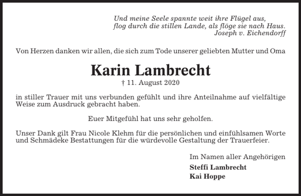 <p>Und meine Seele spannte weit ihre Flügel aus,<br />flog durch die stillen Lande, als flöge sie nach Haus.<br />Joseph v. Eichendorff<br />Von Herzen danken wir allen, die sich zum Tode unserer geliebten Mutter und Oma</p><p>Karin Lambrecht<br />† 11. August 2020<br />in stiller Trauer mit uns verbunden gefühlt und ihre Anteilnahme auf vielfältige<br />Weise zum Ausdruck gebracht haben.<br />Euer Mitgefühl hat uns sehr geholfen.<br />Unser Dank gilt Frau Nicole Klehm für die persönlichen und einfühlsamen Worte<br />und Schmädeke Bestattungen für die würdevolle Gestaltung der Trauerfeier.<br />Im Namen aller Angehörigen<br />Steffi Lambrecht<br />Kai Hoppe</p>