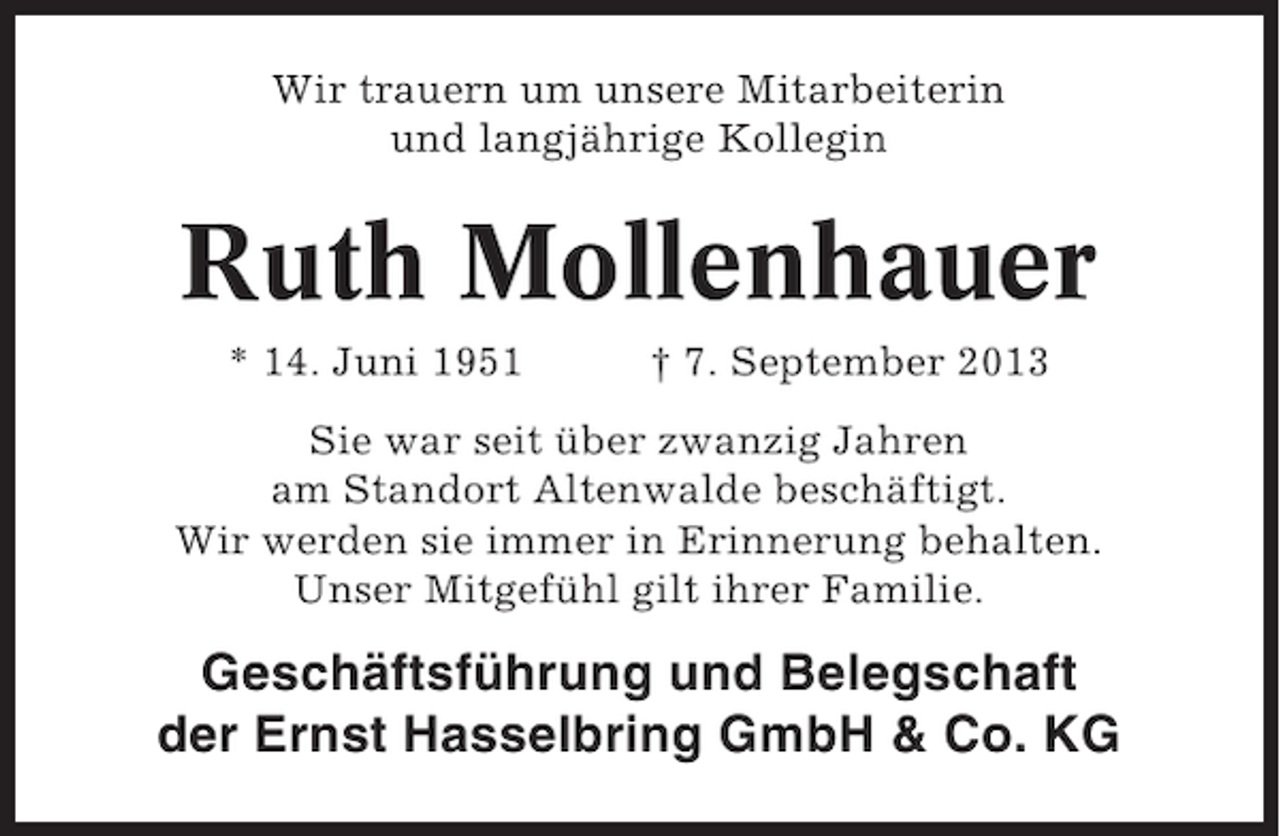 <p>Wir trauern um unsere Mitarbeiterin<br />und langjährige Kollegin</p><p>Ruth Mollenhauer<br />* 14. Juni 1951</p><p>† 7. September 2013</p><p>Sie war seit über zwanzig Jahren<br />am Standort Altenwalde beschäftigt.<br />Wir werden sie immer in Erinnerung behalten.<br />Unser Mitgefühl gilt ihrer Familie.</p><p>Geschäftsführung und Belegschaft<br />der Ernst Hasselbring GmbH &amp; Co. KG</p>