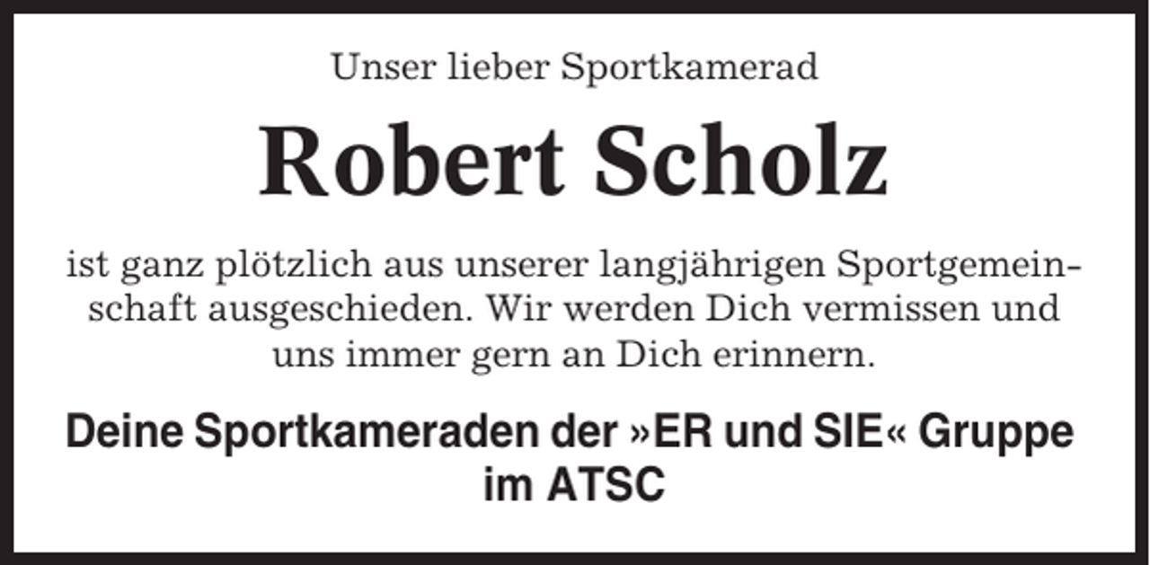 <p>Unser lieber Sportkamerad</p><p>Robert Scholz<br />ist ganz plötzlich aus unserer langjährigen Sportgemeinschaft ausgeschieden. Wir werden Dich vermissen und<br />uns immer gern an Dich erinnern.</p><p>Deine Sportkameraden der »ER und SIE« Gruppe<br />im ATSC</p>