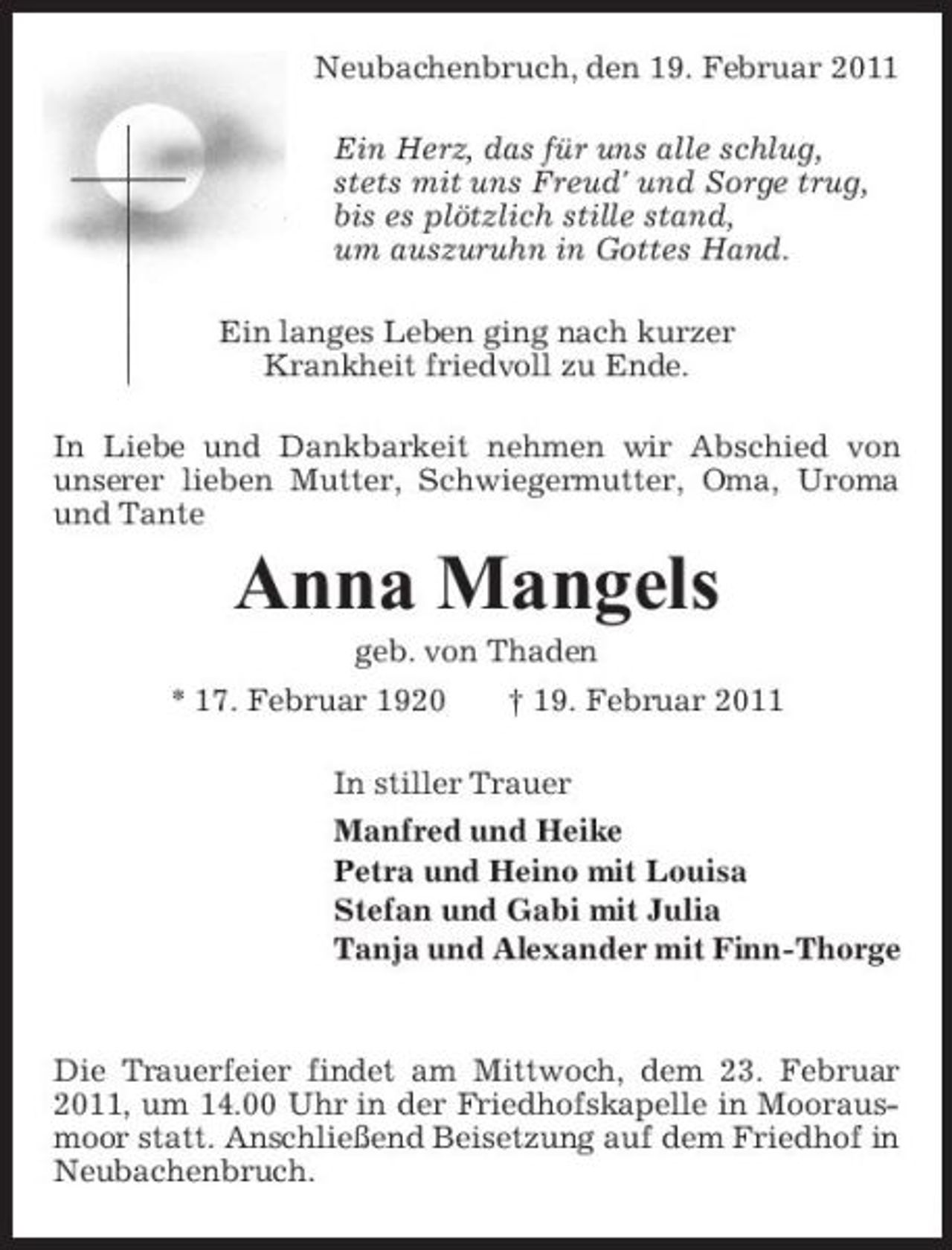 <p>Neubachenbruch, den 19. Februar 2011 Ein Herz, das für uns alle schlug, stets mit uns Freud' und Sorge trug, bis es plötzlich stille stand, um auszuruhn in Gottes Hand. Ein langes Leben ging nach kurzer Krankheit friedvoll zu Ende. In Liebe und Dankbarkeit nehmen wir Abschied von unserer lieben Mutter, Schwiegermutter, Oma, Uroma und Tante</p><p>Anna Mangels<br />geb. von Thaden * 17. Februar 1920 † 19. Februar 2011 In stiller Trauer Manfred und Heike Petra und Heino mit Louisa Stefan und Gabi mit Julia Tanja und Alexander mit Finn-Thorge</p><p>Die Trauerfeier findet am Mittwoch, dem 23. Februar 2011, um 14.00 Uhr in der Friedhofskapelle in Moorausmoor statt. Anschließend Beisetzung auf dem Friedhof in Neubachenbruch.</p>