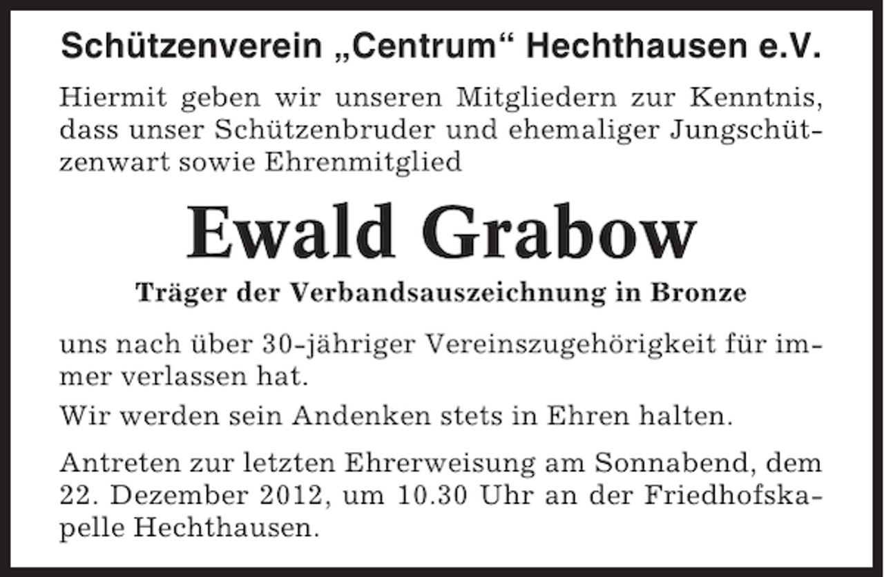 <p>Schützenverein „Centrum“ Hechthausen e.V.<br />Hiermit geben wir unseren Mitgliedern zur Kenntnis,<br />dass unser Schützenbruder und ehemaliger Jungschützenwart sowie Ehrenmitglied</p><p>Ewald Grabow<br />Träger der Verbandsauszeichnung in Bronze<br />uns nach über 30-jähriger Vereinszugehörigkeit für immer verlassen hat.<br />Wir werden sein Andenken stets in Ehren halten.<br />Antreten zur letzten Ehrerweisung am Sonnabend, dem<br />22. Dezember 2012, um 10.30 Uhr an der Friedhofskapelle Hechthausen.</p>