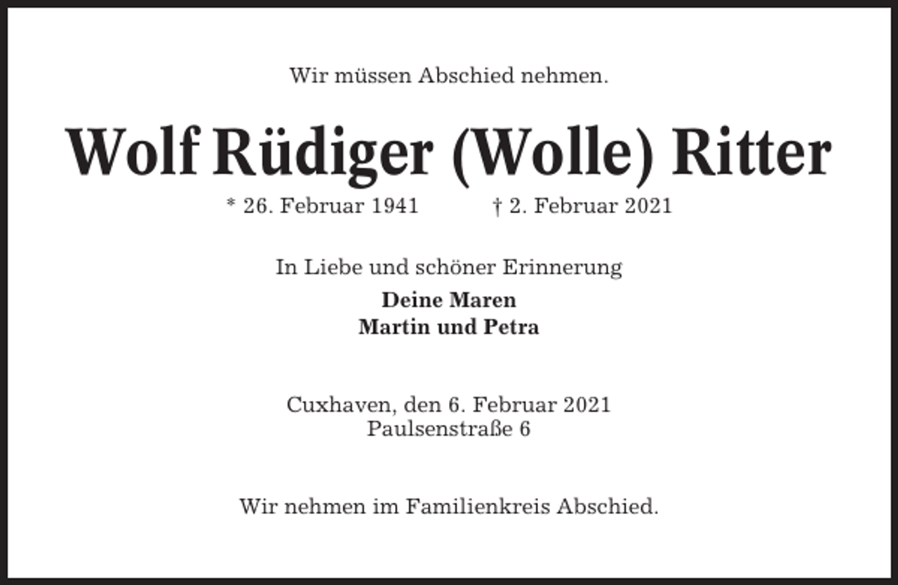 <p>Wir müssen Abschied nehmen.</p><p>Wolf Rüdiger (Wolle) Ritter<br />* 26. Februar 1941</p><p>† 2. Februar 2021</p><p>In Liebe und schöner Erinnerung<br />Deine Maren<br />Martin und Petra</p><p>Cuxhaven, den 6. Februar 2021<br />Paulsenstraße 6</p><p>Wir nehmen im Familienkreis Abschied.</p>