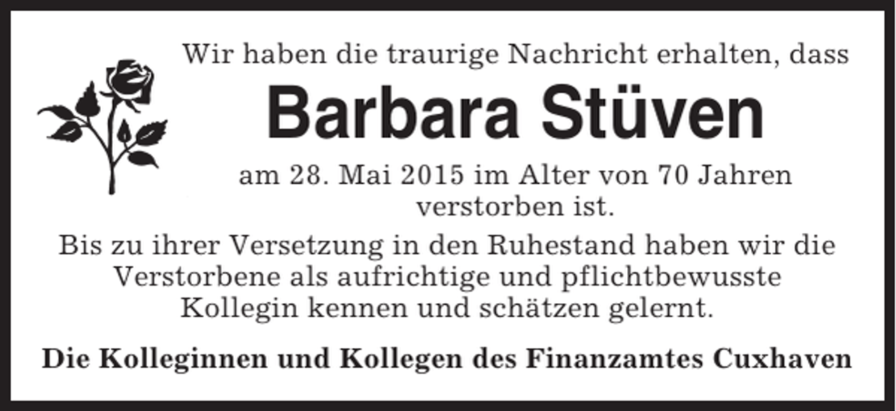 <p>Wir haben die traurige Nachricht erhalten, dass</p><p>Barbara Stüven<br />am 28. Mai 2015 im Alter von 70 Jahren<br />verstorben ist.<br />Bis zu ihrer Versetzung in den Ruhestand haben wir die<br />Verstorbene als aufrichtige und pflichtbewusste<br />Kollegin kennen und schätzen gelernt.<br />Die Kolleginnen und Kollegen des Finanzamtes Cuxhaven</p>