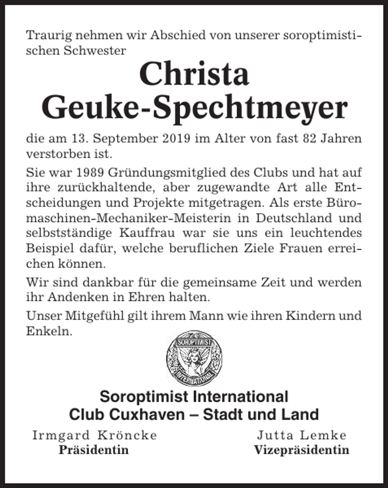 <p>Traurig nehmen wir Abschied von unserer soroptimistischen Schwester</p><p>Christa<br />Geuke-Spechtmeyer<br />die am 13. September 2019 im Alter von fast 82 Jahren<br />verstorben ist.<br />Sie war 1989 Gründungsmitglied des Clubs und hat auf<br />ihre zurückhaltende, aber zugewandte Art alle Entscheidungen und Projekte mitgetragen. Als erste Büromaschinen-Mechaniker-Meisterin in Deutschland und<br />selbstständige Kauffrau war sie uns ein leuchtendes<br />Beispiel dafür, welche beruflichen Ziele Frauen erreichen können.<br />Wir sind dankbar für die gemeinsame Zeit und werden<br />ihr Andenken in Ehren halten.<br />Unser Mitgefühl gilt ihrem Mann wie ihren Kindern und<br />Enkeln.</p><p>Soroptimist International<br />Club Cuxhaven – Stadt und Land<br />Irmgard Kröncke<br />Präsidentin</p><p>Jutta Lemke<br />Vizepräsidentin</p>