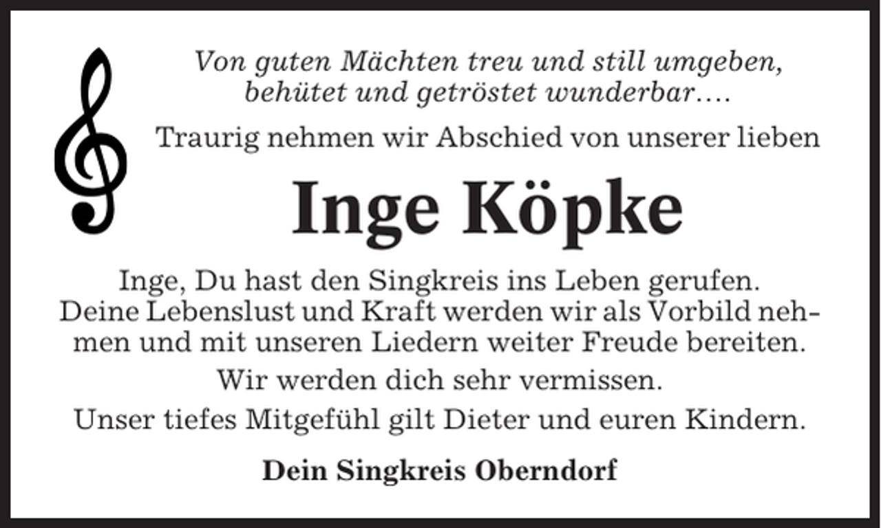 <p>Von guten Mächten treu und still umgeben,<br />behütet und getröstet wunderbar….<br />Traurig nehmen wir Abschied von unserer lieben</p><p>Inge Köpke<br />Inge, Du hast den Singkreis ins Leben gerufen.<br />Deine Lebenslust und Kraft werden wir als Vorbild nehmen und mit unseren Liedern weiter Freude bereiten.<br />Wir werden dich sehr vermissen.<br />Unser tiefes Mitgefühl gilt Dieter und euren Kindern.<br />Dein Singkreis Oberndorf</p>