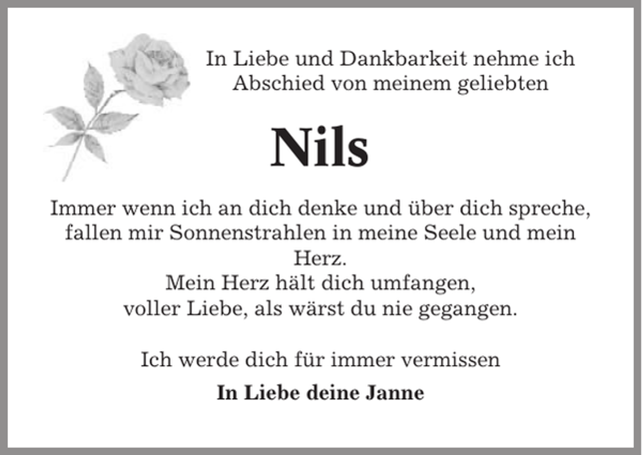 <p>In Liebe und Dankbarkeit nehme ich<br />Abschied von meinem geliebten</p><p>Nils<br />Immer wenn ich an dich denke und über dich spreche,<br />fallen mir Sonnenstrahlen in meine Seele und mein<br />Herz.<br />Mein Herz hält dich umfangen,<br />voller Liebe, als wärst du nie gegangen.<br />Ich werde dich für immer vermissen<br />In Liebe deine Janne</p>