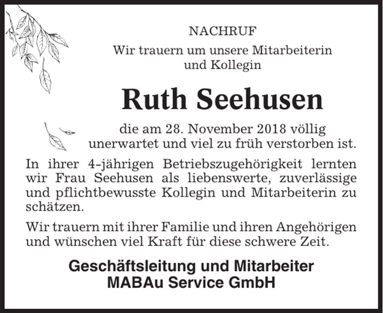 <p>NACHRUF<br />Wir trauern um unsere Mitarbeiterin<br />und Kollegin</p><p>Ruth Seehusen<br />die am 28. November 2018 völlig<br />unerwartet und viel zu früh verstorben ist.<br />In ihrer 4-jährigen Betriebszugehörigkeit lernten<br />wir Frau Seehusen als liebenswerte, zuverlässige<br />und pflichtbewusste Kollegin und Mitarbeiterin zu<br />schätzen.<br />Wir trauern mit ihrer Familie und ihren Angehörigen<br />und wünschen viel Kraft für diese schwere Zeit.</p><p>Geschäftsleitung und Mitarbeiter<br />MABAu Service GmbH</p>