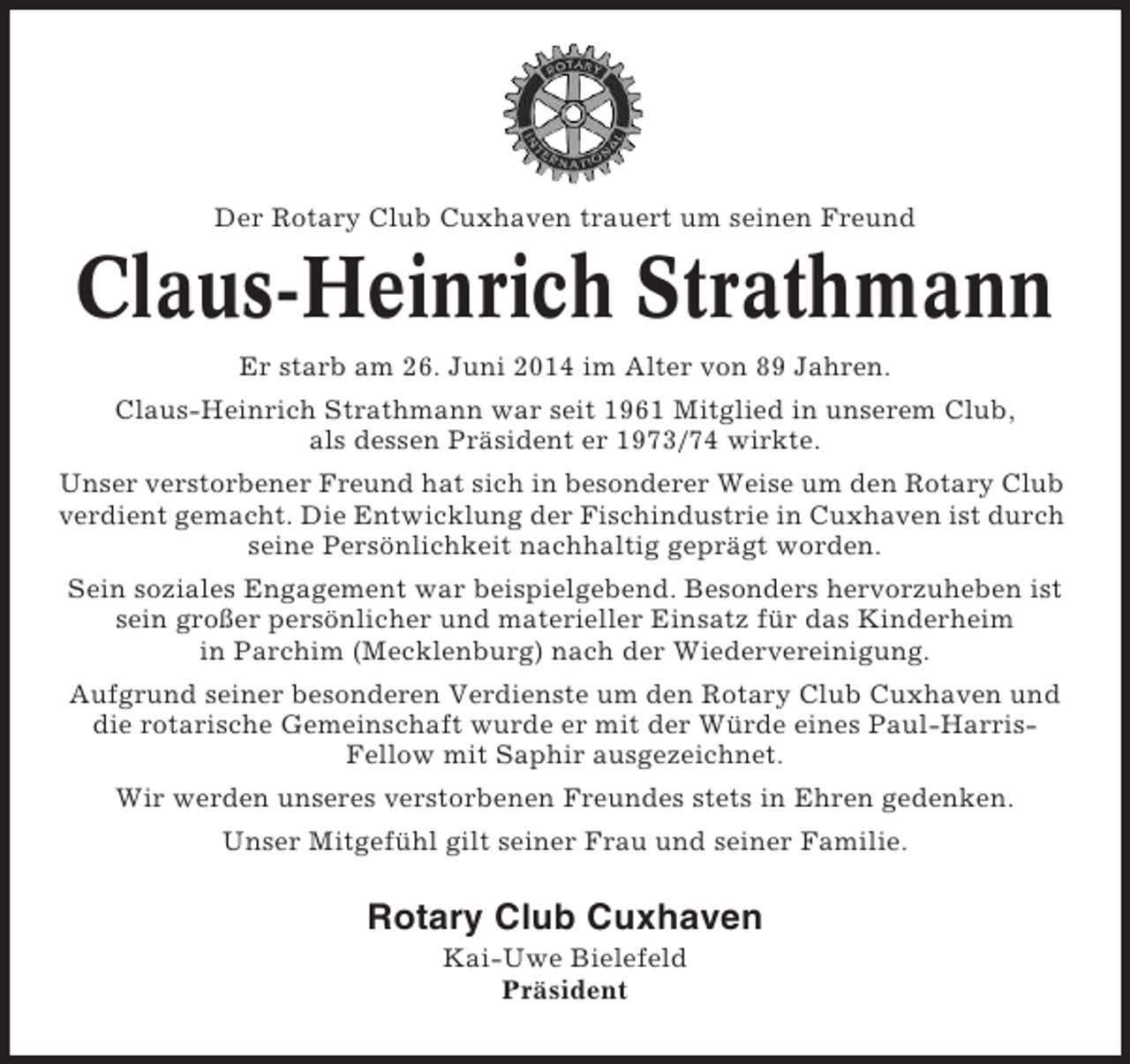 <p>Der Rotary Club Cuxhaven trauert um seinen Freund</p><p>Claus-Heinrich Strathmann<br />Er starb am 26. Juni 2014 im Alter von 89 Jahren.<br />Claus-Heinrich Strathmann war seit 1961 Mitglied in unserem Club,<br />als dessen Präsident er 1973/74 wirkte.<br />Unser verstorbener Freund hat sich in besonderer Weise um den Rotary Club<br />verdient gemacht. Die Entwicklung der Fischindustrie in Cuxhaven ist durch<br />seine Persönlichkeit nachhaltig geprägt worden.<br />Sein soziales Engagement war beispielgebend. Besonders hervorzuheben ist<br />sein großer persönlicher und materieller Einsatz für das Kinderheim<br />in Parchim (Mecklenburg) nach der Wiedervereinigung.<br />Aufgrund seiner besonderen Verdienste um den Rotary Club Cuxhaven und<br />die rotarische Gemeinschaft wurde er mit der Würde eines Paul-HarrisFellow mit Saphir ausgezeichnet.<br />Wir werden unseres verstorbenen Freundes stets in Ehren gedenken.<br />Unser Mitgefühl gilt seiner Frau und seiner Familie.</p><p>Rotary Club Cuxhaven<br />Kai-Uwe Bielefeld<br />Präsident</p>
