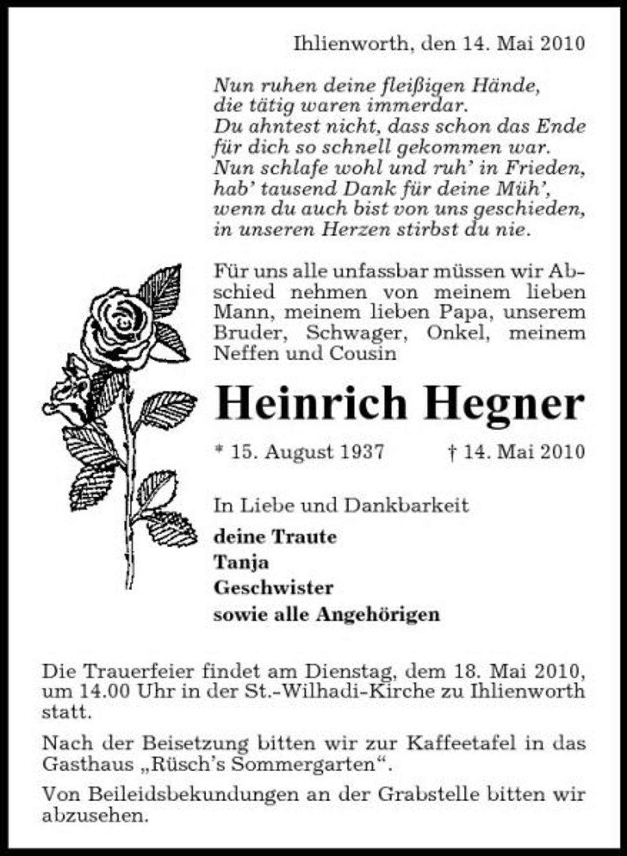 <p>Ihlienworth, den 14. Mai 2010 Nun ruhen deine fleißigen Hände, die tätig waren immerdar. Du ahntest nicht, dass schon das Ende für dich so schnell gekommen war. Nun schlafe wohl und ruh’ in Frieden, hab’ tausend Dank für deine Müh’, wenn du auch bist von uns geschieden, in unseren Herzen stirbst du nie. Für uns alle unfassbar müssen wir Abschied nehmen von meinem lieben Mann, meinem lieben Papa, unserem Bruder, Schwager, Onkel, meinem Neffen und Cousin</p><p>Heinrich Hegner<br />* 15. August 1937 † 14. Mai 2010 In Liebe und Dankbarkeit deine Traute Tanja Geschwister sowie alle Angehörigen Die Trauerfeier findet am Dienstag, dem 18. Mai 2010, um 14.00 Uhr in der St.-Wilhadi-Kirche zu Ihlienworth statt. Nach der Beisetzung bitten wir zur Kaffeetafel in das Gasthaus „Rüsch’s Sommergarten“. Von Beileidsbekundungen an der Grabstelle bitten wir abzusehen.</p>