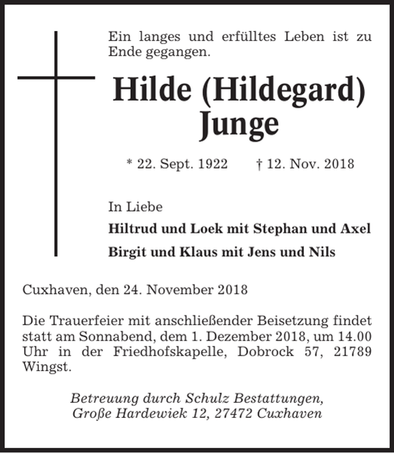 <p>Ein langes und erfülltes Leben ist zu<br />Ende gegangen.</p><p>Hilde (Hildegard)<br />Junge<br />* 22. Sept. 1922</p><p>† 12. Nov. 2018</p><p>In Liebe<br />Hiltrud und Loek mit Stephan und Axel<br />Birgit und Klaus mit Jens und Nils<br />Cuxhaven, den 24. November 2018<br />Die Trauerfeier mit anschließender Beisetzung findet<br />statt am Sonnabend, dem 1. Dezember 2018, um 14.00<br />Uhr in der Friedhofskapelle, Dobrock 57, 21789<br />Wingst.<br />Betreuung durch Schulz Bestattungen,<br />Große Hardewiek 12, 27472 Cuxhaven</p>