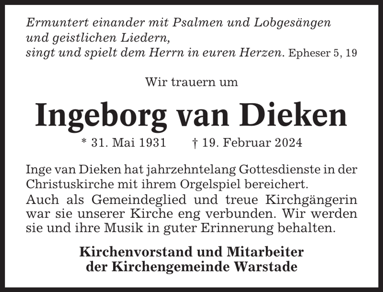 <p>Ermuntert einander mit Psalmen und Lobgesängen<br />und geistlichen Liedern,<br />singt und spielt dem Herrn in euren Herzen. Epheser 5, 19<br />Wir trauern um</p><p>Ingeborg van Dieken<br />* 31. Mai 1931</p><p>† 19. Februar 2024</p><p>Inge van Dieken hat jahrzehntelang Gottesdienste in der<br />Christuskirche mit ihrem Orgelspiel bereichert.</p><p>Auch als Gemeindeglied und treue Kirchgängerin<br />war sie unserer Kirche eng verbunden. Wir werden<br />sie und ihre Musik in guter Erinnerung behalten.</p><p>Kirchenvorstand und Mitarbeiter<br />der Kirchengemeinde Warstade</p>