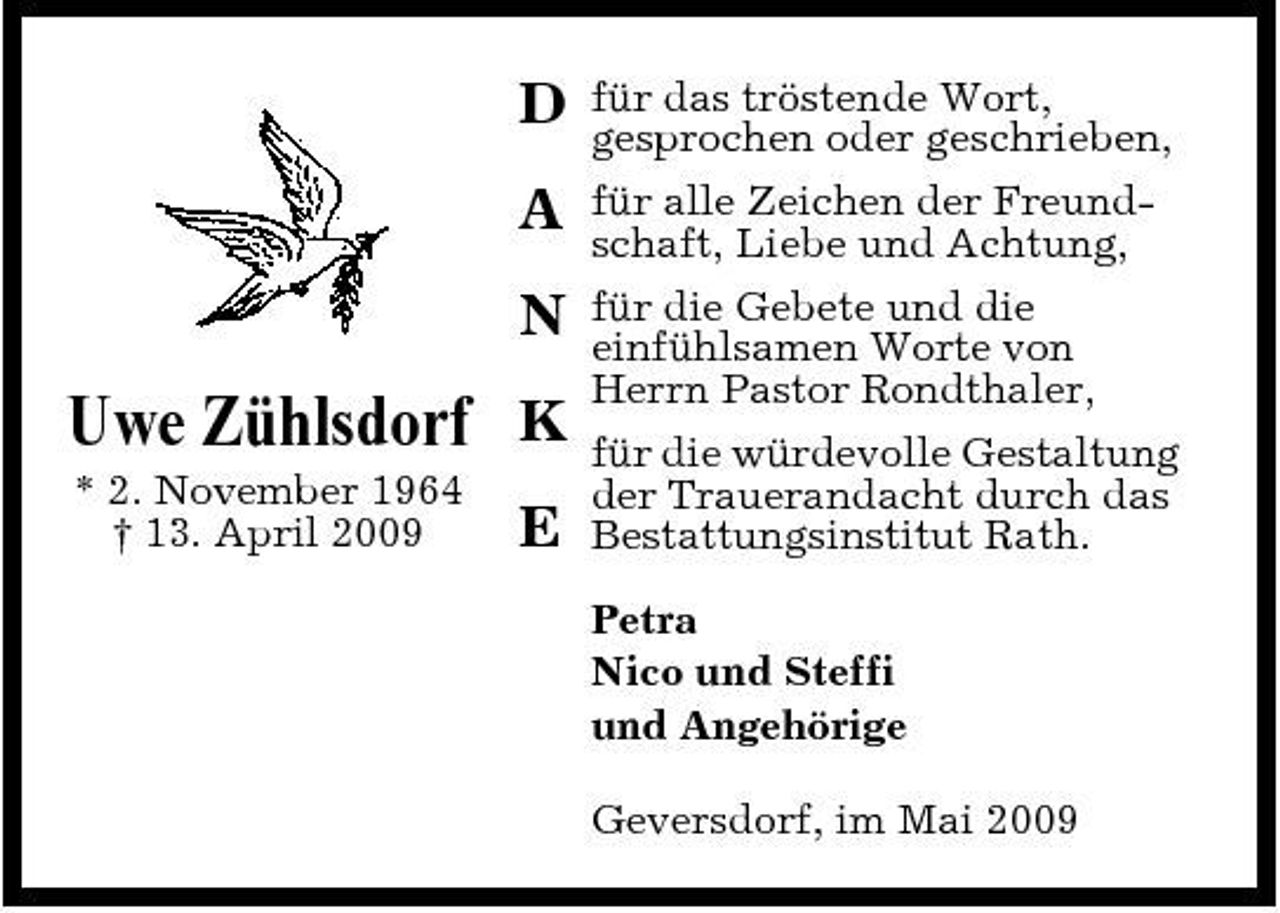 <p>D A N</p><p>für das tröstende Wort, gesprochen oder geschrieben, für alle Zeichen der Freundschaft, Liebe und Achtung, für die Gebete und die einfühlsamen Worte von Herrn Pastor Rondthaler, für die würdevolle Gestaltung der Trauerandacht durch das Bestattungsinstitut Rath. Petra Nico und Steffi und Angehörige Geversdorf, im Mai 2009</p><p>Uwe Zühlsdorf K<br />* 2. November 1964 † 13. April 2009</p><p>E</p>