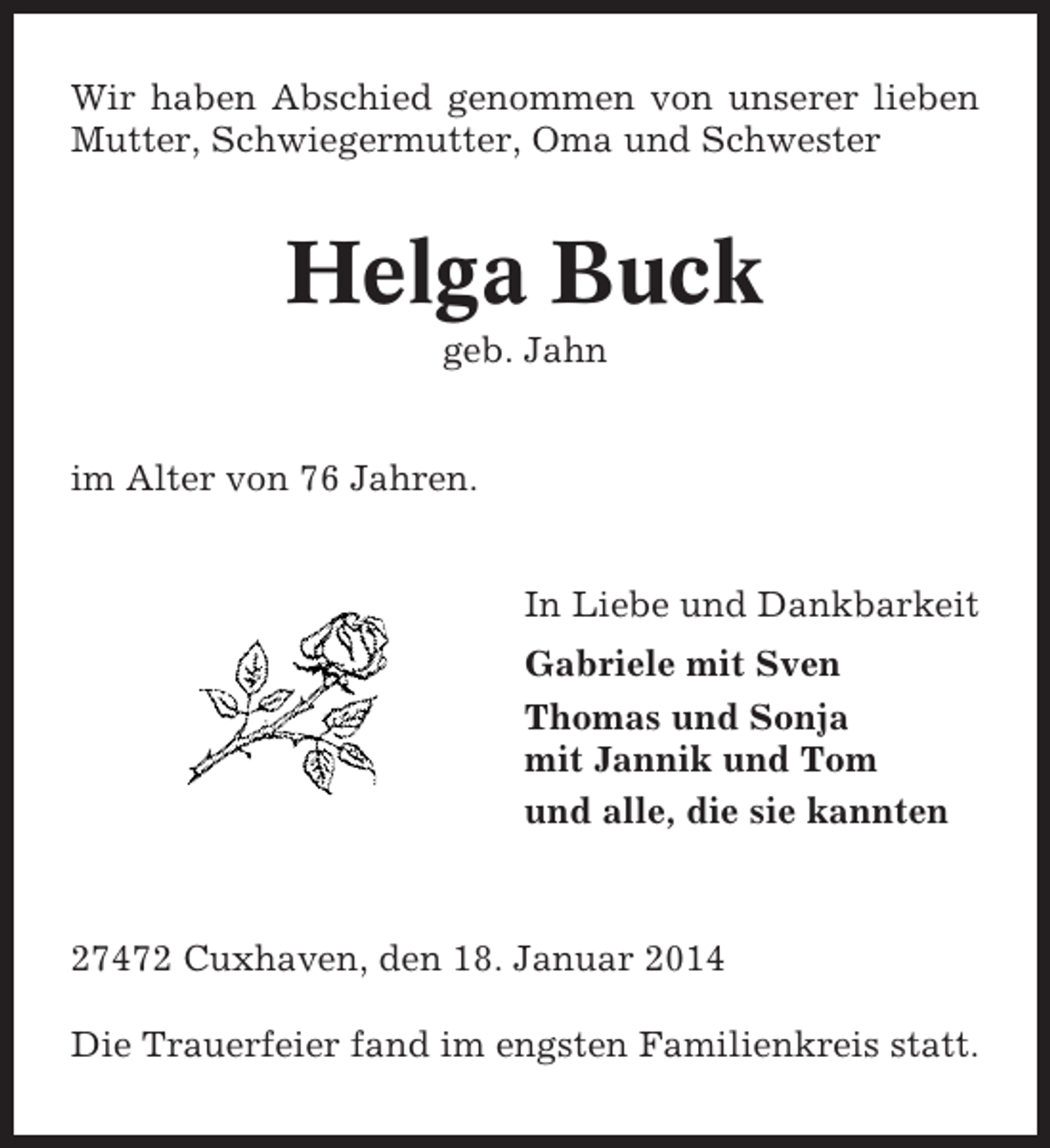 <p>Wir haben Abschied genommen von unserer lieben<br />Mutter, Schwiegermutter, Oma und Schwester</p><p>Helga Buck<br />geb. Jahn</p><p>im Alter von 76 Jahren.</p><p>In Liebe und Dankbarkeit<br />Gabriele mit Sven<br />Thomas und Sonja<br />mit Jannik und Tom<br />und alle, die sie kannten</p><p>27472 Cuxhaven, den 18. Januar 2014<br />Die Trauerfeier fand im engsten Familienkreis statt.</p>