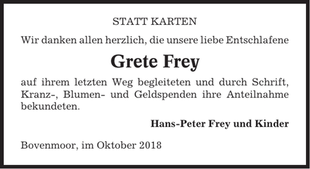 <p>STATT KARTEN<br />Wir danken allen herzlich, die unsere liebe Entschlafene</p><p>Grete Frey<br />auf ihrem letzten Weg begleiteten und durch Schrift,<br />Kranz-, Blumen- und Geldspenden ihre Anteilnahme<br />bekundeten.<br />Hans-Peter Frey und Kinder<br />Bovenmoor, im Oktober 2018</p>