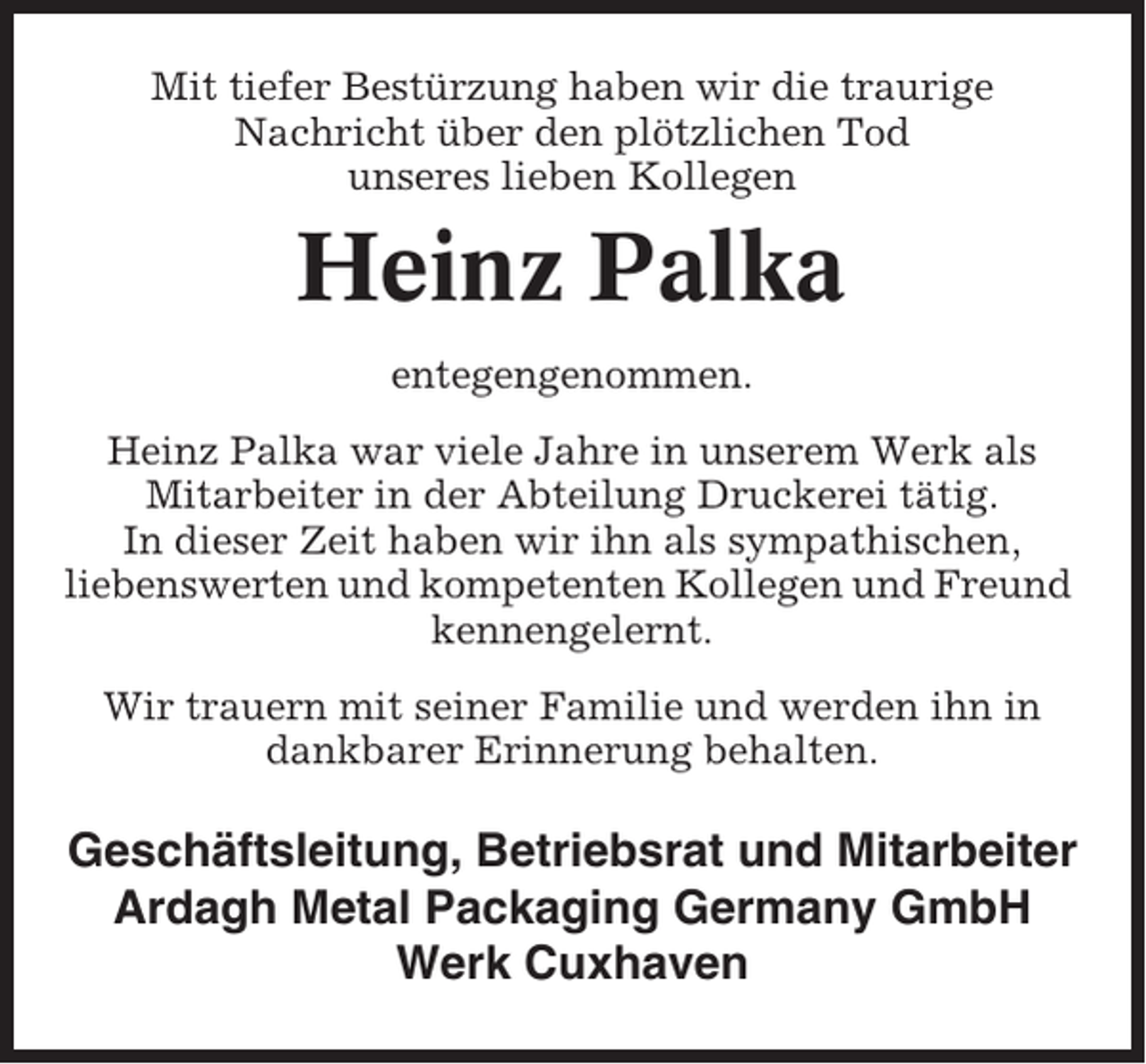 <p>Mit tiefer Bestürzung haben wir die traurige<br />Nachricht über den plötzlichen Tod<br />unseres lieben Kollegen</p><p>Heinz Palka<br />entegengenommen.<br />Heinz Palka war viele Jahre in unserem Werk als<br />Mitarbeiter in der Abteilung Druckerei tätig.<br />In dieser Zeit haben wir ihn als sympathischen,<br />liebenswerten und kompetenten Kollegen und Freund<br />kennengelernt.<br />Wir trauern mit seiner Familie und werden ihn in<br />dankbarer Erinnerung behalten.</p><p>Geschäftsleitung, Betriebsrat und Mitarbeiter<br />Ardagh Metal Packaging Germany GmbH<br />Werk Cuxhaven</p>