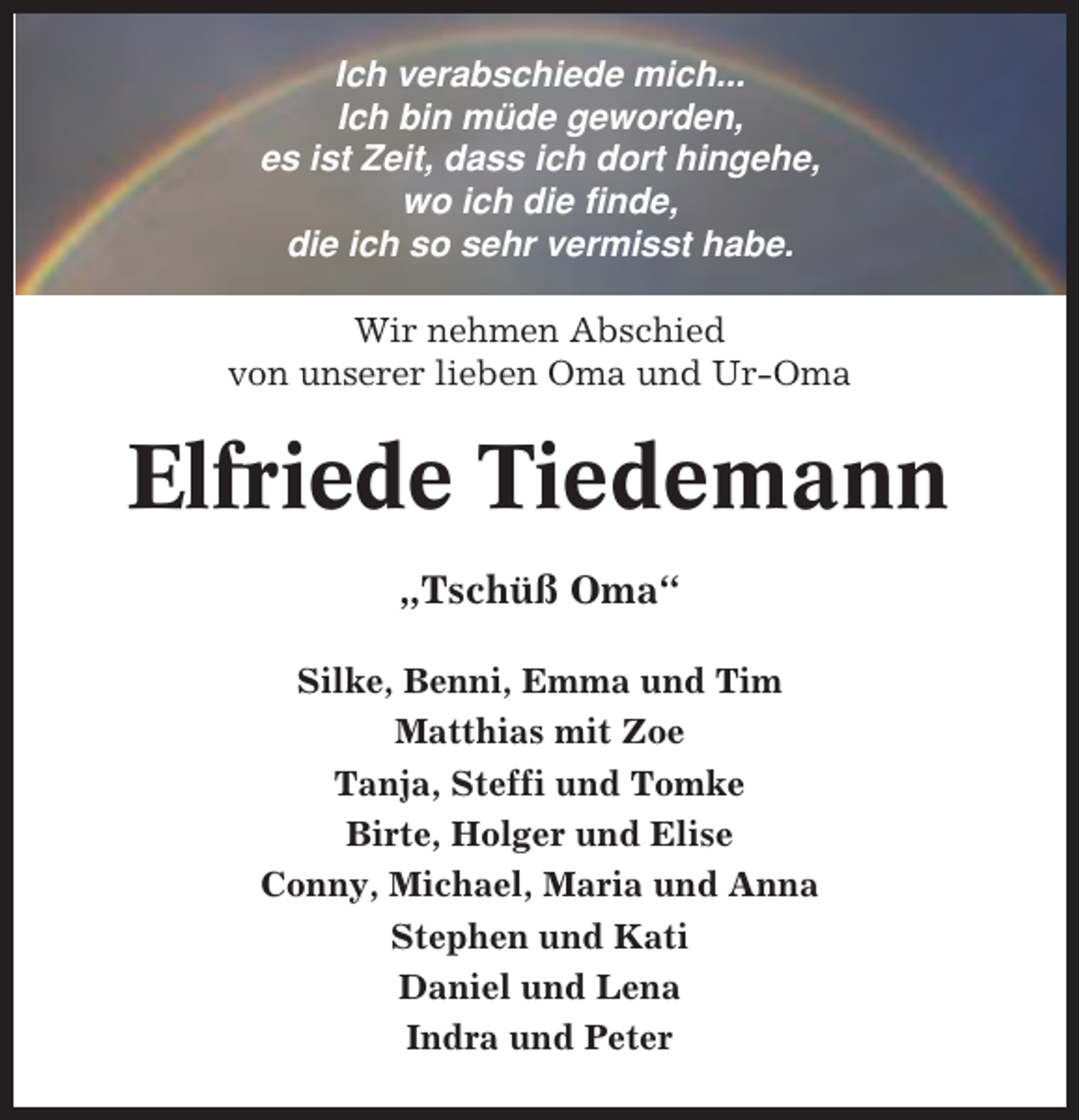 <p>Ich verabschiede mich...<br />Ich bin müde geworden,<br />es ist Zeit, dass ich dort hingehe,<br />wo ich die finde,<br />die ich so sehr vermisst habe.<br />Wir nehmen Abschied<br />von unserer lieben Oma und Ur-Oma</p><p>Elfriede Tiedemann<br />„Tschüß Oma“<br />Silke, Benni, Emma und Tim<br />Matthias mit Zoe<br />Tanja, Steffi und Tomke<br />Birte, Holger und Elise<br />Conny, Michael, Maria und Anna<br />Stephen und Kati<br />Daniel und Lena<br />Indra und Peter</p>