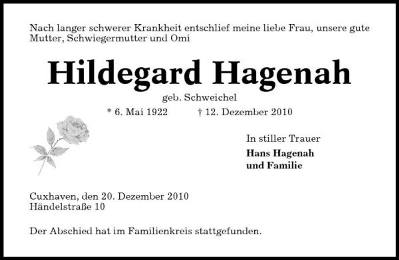 <p>Nach langer schwerer Krankheit entschlief meine liebe Frau, unsere gute Mutter, Schwiegermutter und Omi</p><p>Hildegard Hagenah<br />geb. Schweichel * 6. Mai 1922 † 12. Dezember 2010 In stiller Trauer Hans Hagenah und Familie Cuxhaven, den 20. Dezember 2010 Händelstraße 10 Der Abschied hat im Familienkreis stattgefunden.</p>