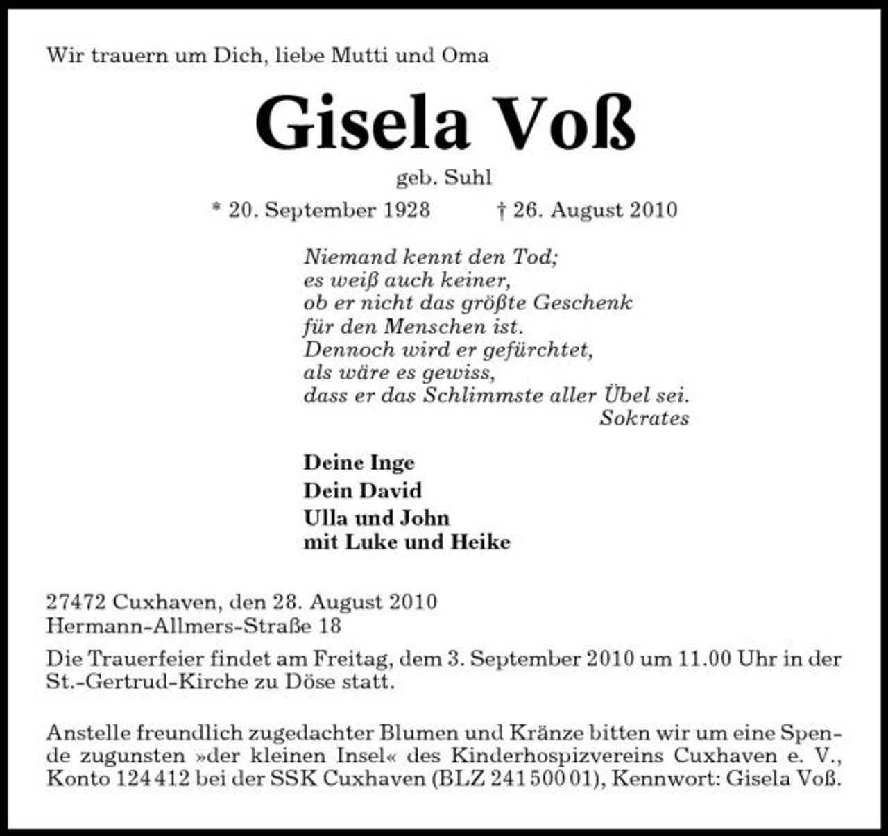 <p>Wir trauern um Dich, liebe Mutti und Oma</p><p>Gisela Voß<br />geb. Suhl * 20. September 1928 † 26. August 2010 Niemand kennt den Tod; es weiß auch keiner, ob er nicht das größte Geschenk für den Menschen ist. Dennoch wird er gefürchtet, als wäre es gewiss, dass er das Schlimmste aller Übel sei. Sokrates Deine Inge Dein David Ulla und John mit Luke und Heike 27472 Cuxhaven, den 28. August 2010 Hermann-Allmers-Straße 18 Die Trauerfeier findet am Freitag, dem 3. September 2010 um 11.00 Uhr in der St.-Gertrud-Kirche zu Döse statt. Anstelle freundlich zugedachter Blumen und Kränze bitten wir um eine Spende zugunsten »der kleinen Insel« des Kinderhospizvereins Cuxhaven e. V., Konto 1212 bei der SSK Cuxhaven (BLZ 241 501), Kennwort: Gisela Voß.</p>