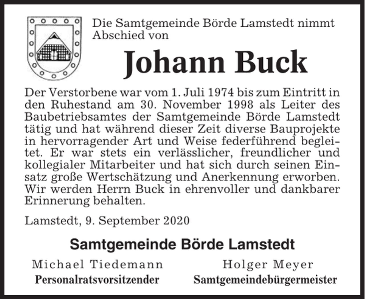 <p>Die Samtgemeinde Börde Lamstedt nimmt<br />Abschied von</p><p>Johann Buck<br />Der Verstorbene war vom 1. Juli 1974 bis zum Eintritt in<br />den Ruhestand am 30. November 1998 als Leiter des<br />Baubetriebsamtes der Samtgemeinde Börde Lamstedt<br />tätig und hat während dieser Zeit diverse Bauprojekte<br />in hervorragender Art und Weise federführend begleitet. Er war stets ein verlässlicher, freundlicher und<br />kollegialer Mitarbeiter und hat sich durch seinen Einsatz große Wertschätzung und Anerkennung erworben.<br />Wir werden Herrn Buck in ehrenvoller und dankbarer<br />Erinnerung behalten.<br />Lamstedt, 9. September 2020</p><p>Samtgemeinde Börde Lamstedt<br />Michael Tiedemann<br />Personalratsvorsitzender</p><p>Holger Meyer<br />Samtgemeindebürgermeister</p>