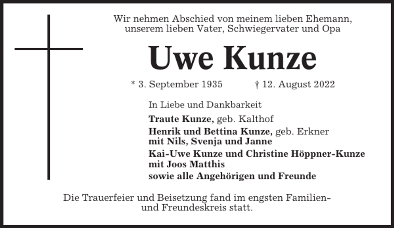 <p>Wir nehmen Abschied von meinem lieben Ehemann,<br />unserem lieben Vater, Schwiegervater und Opa</p><p>Uwe Kunze<br />* 3. September 1935</p><p>† 12. August 2022</p><p>In Liebe und Dankbarkeit</p><p>Traute Kunze, geb. Kalthof<br />Henrik und Bettina Kunze, geb. Erkner<br />mit Nils, Svenja und Janne<br />Kai-Uwe Kunze und Christine Höppner-Kunze<br />mit Joos Matthis<br />sowie alle Angehörigen und Freunde<br />Die Trauerfeier und Beisetzung fand im engsten Familienund Freundeskreis statt.</p>