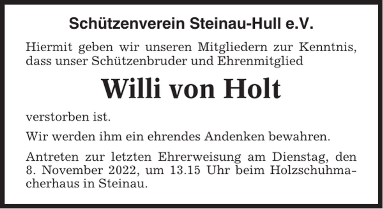 <p>Schützenverein Steinau-Hull e.V.<br />Hiermit geben wir unseren Mitgliedern zur Kenntnis,<br />dass unser Schützenbruder und Ehrenmitglied</p><p>Willi von Holt<br />verstorben ist.<br />Wir werden ihm ein ehrendes Andenken bewahren.<br />Antreten zur letzten Ehrerweisung am Dienstag, den<br />8. November 2022, um 13.15 Uhr beim Holzschuhmacherhaus in Steinau.</p>