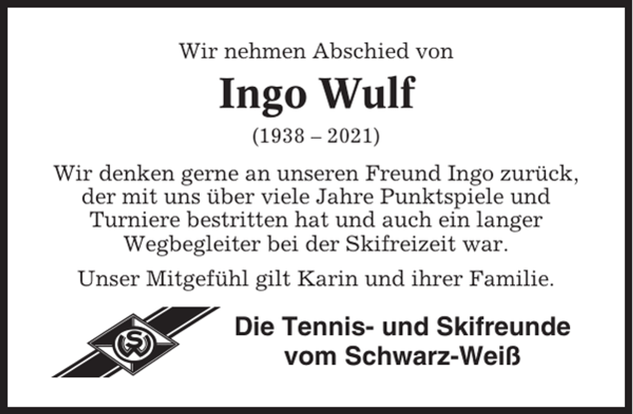 <p>Wir nehmen Abschied von</p><p>Ingo Wulf<br />(1938 – 2021)</p><p>Wir denken gerne an unseren Freund Ingo zurück,<br />der mit uns über viele Jahre Punktspiele und<br />Turniere bestritten hat und auch ein langer<br />Wegbegleiter bei der Skifreizeit war.<br />Unser Mitgefühl gilt Karin und ihrer Familie.</p><p>Die Tennis- und Skifreunde<br />vom Schwarz-Weiß</p>