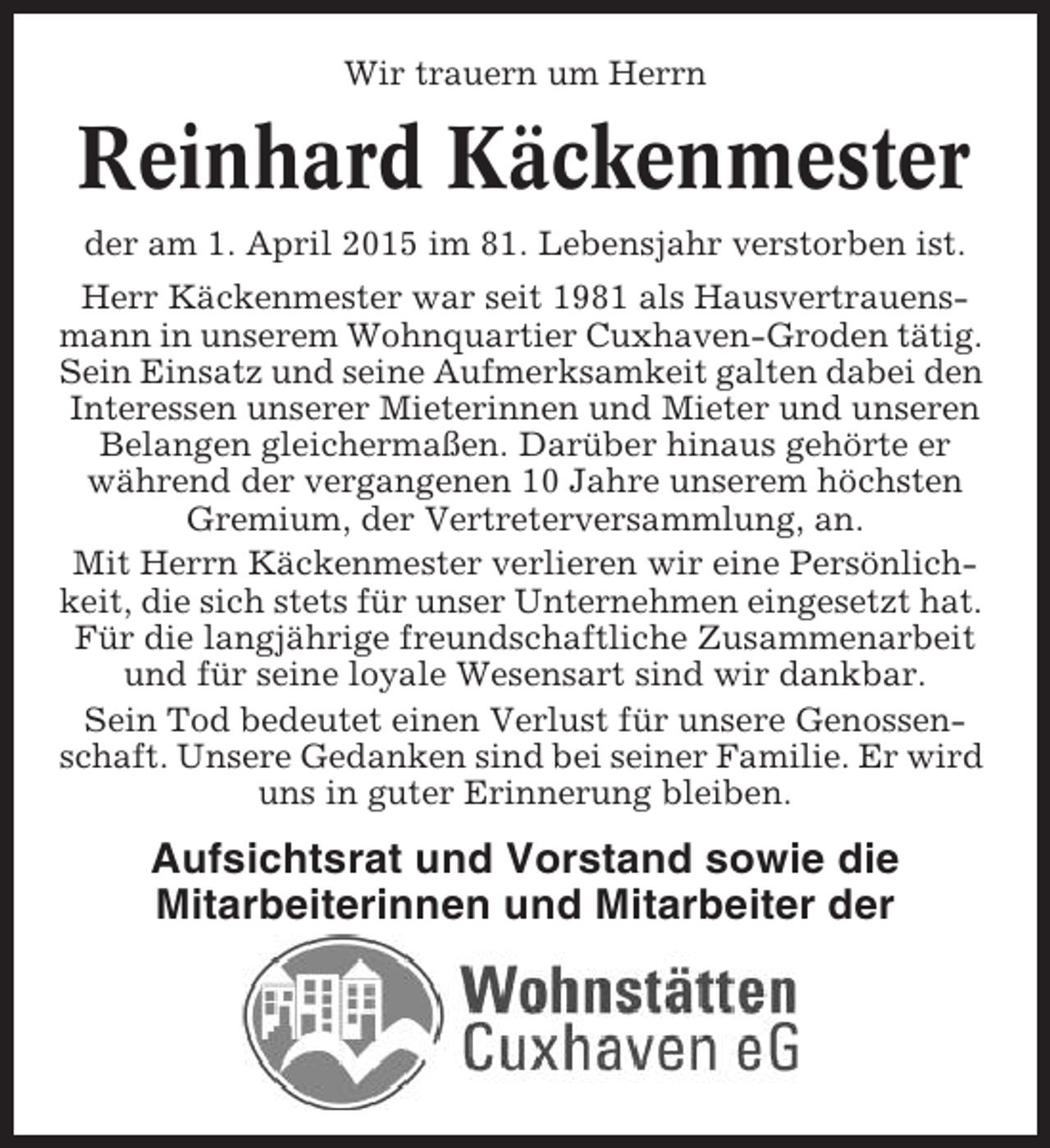 <p>Wir trauern um Herrn</p><p>Reinhard Käckenmester<br />der am 1. April 2015 im 81. Lebensjahr verstorben ist.<br />Herr Käckenmester war seit 1981 als Hausvertrauensmann in unserem Wohnquartier Cuxhaven-Groden tätig.<br />Sein Einsatz und seine Aufmerksamkeit galten dabei den<br />Interessen unserer Mieterinnen und Mieter und unseren<br />Belangen gleichermaßen. Darüber hinaus gehörte er<br />während der vergangenen 10 Jahre unserem höchsten<br />Gremium, der Vertreterversammlung, an.<br />Mit Herrn Käckenmester verlieren wir eine Persönlichkeit, die sich stets für unser Unternehmen eingesetzt hat.<br />Für die langjährige freundschaftliche Zusammenarbeit<br />und für seine loyale Wesensart sind wir dankbar.<br />Sein Tod bedeutet einen Verlust für unsere Genossenschaft. Unsere Gedanken sind bei seiner Familie. Er wird<br />uns in guter Erinnerung bleiben.</p><p>Aufsichtsrat und Vorstand sowie die<br />Mitarbeiterinnen und Mitarbeiter der</p>