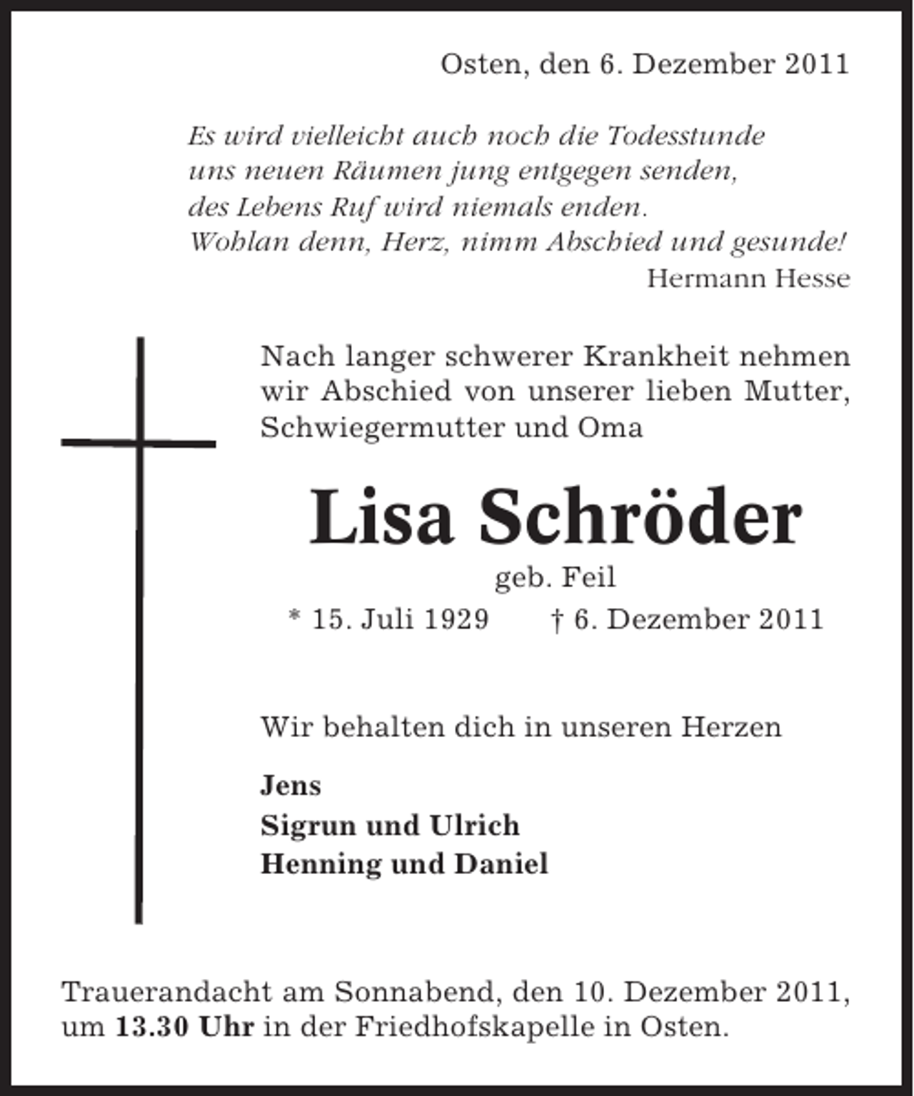 <p>Osten, den 6. Dezember 2011<br />Es wird vielleicht auch noch die Todesstunde<br />uns neuen Räumen jung entgegen senden,<br />des Lebens Ruf wird niemals enden.<br />Wohlan denn, Herz, nimm Abschied und gesunde!<br />Hermann Hesse<br />Nach langer schwerer Krankheit nehmen<br />wir Abschied von unserer lieben Mutter,<br />Schwiegermutter und Oma</p><p>Lisa Schröder<br />* 15. Juli 1929</p><p>geb. Feil<br />† 6. Dezember 2011</p><p>Wir behalten dich in unseren Herzen<br />Jens<br />Sigrun und Ulrich<br />Henning und Daniel</p><p>Trauerandacht am Sonnabend, den 10. Dezember 2011,<br />um 13.30 Uhr in der Friedhofskapelle in Osten.</p>