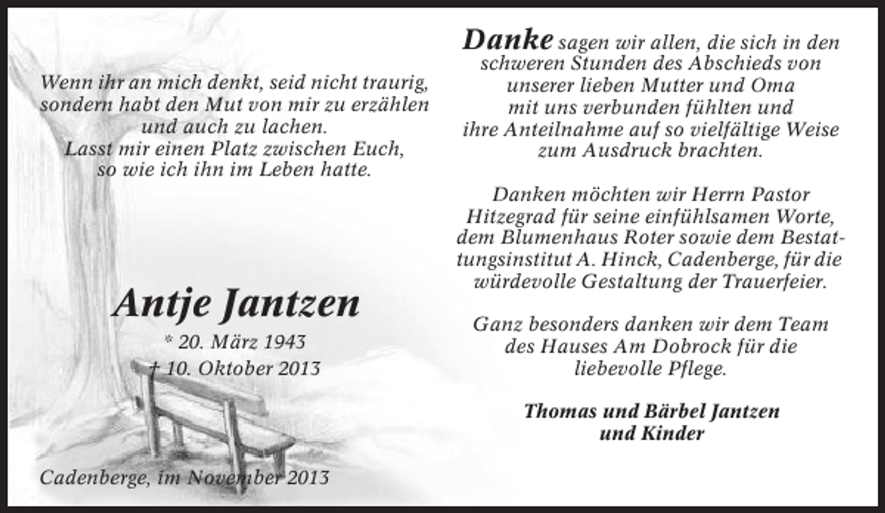 <p>Danke sagen wir allen, die sich in den<br />Wenn ihr an mich denkt, seid nicht traurig,<br />sondern habt den Mut von mir zu erzählen<br />und auch zu lachen.<br />Lasst mir einen Platz zwischen Euch,<br />so wie ich ihn im Leben hatte.</p><p>Antje Jantzen<br />* 20. März 1943<br />† 10. Oktober 2013</p><p>schweren Stunden des Abschieds von<br />unserer lieben Mutter und Oma<br />mit uns verbunden fühlten und<br />ihre Anteilnahme auf so vielfältige Weise<br />zum Ausdruck brachten.<br />Danken möchten wir Herrn Pastor<br />Hitzegrad für seine einfühlsamen Worte,<br />dem Blumenhaus Roter sowie dem Bestattungsinstitut A. Hinck, Cadenberge, für die<br />würdevolle Gestaltung der Trauerfeier.<br />Ganz besonders danken wir dem Team<br />des Hauses Am Dobrock für die<br />liebevolle Pflege.<br />Thomas und Bärbel Jantzen<br />und Kinder</p><p>Cadenberge, im November 2013</p>