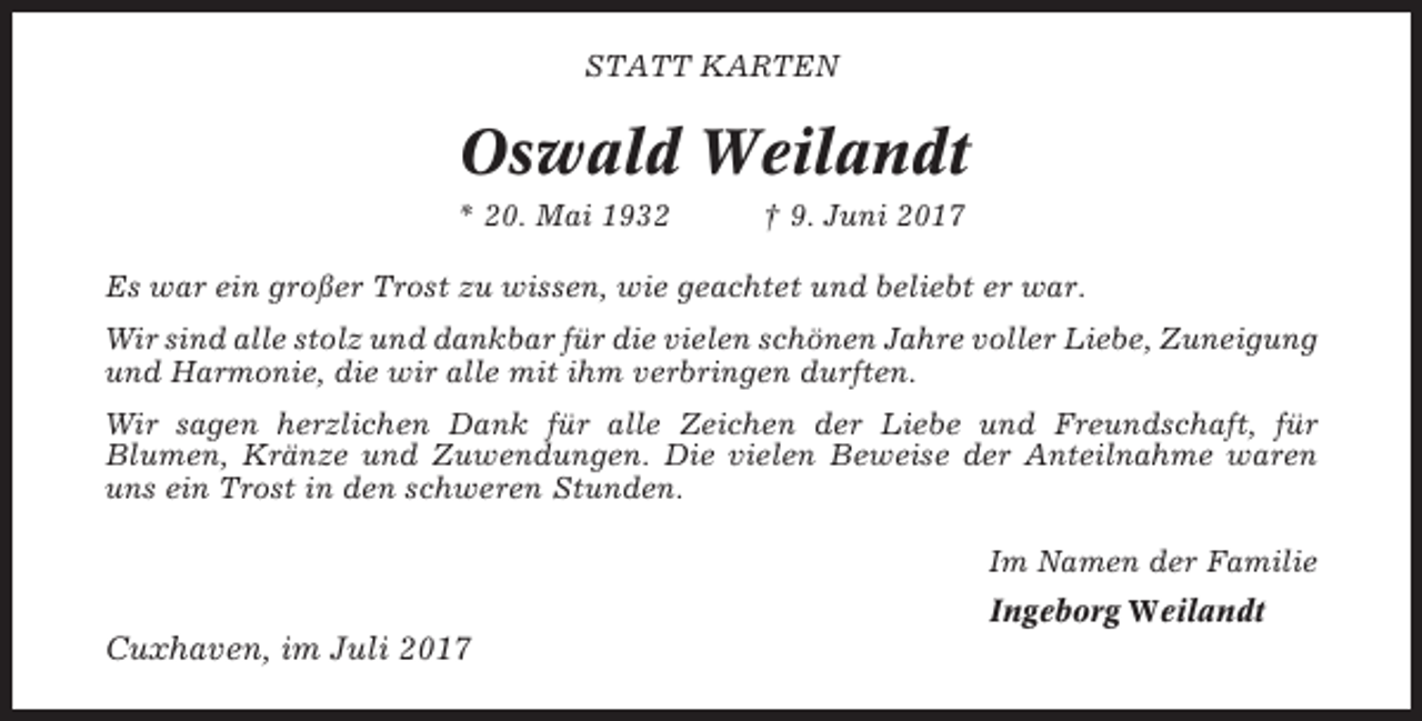 <p>STATT KARTEN</p><p>Oswald Weilandt<br />* 20. Mai 1932</p><p>† 9. Juni 2017</p><p>Es war ein großer Trost zu wissen, wie geachtet und beliebt er war.<br />Wir sind alle stolz und dankbar für die vielen schönen Jahre voller Liebe, Zuneigung<br />und Harmonie, die wir alle mit ihm verbringen durften.<br />Wir sagen herzlichen Dank für alle Zeichen der Liebe und Freundschaft, für<br />Blumen, Kränze und Zuwendungen. Die vielen Beweise der Anteilnahme waren<br />uns ein Trost in den schweren Stunden.<br />Im Namen der Familie<br />Ingeborg Weilandt</p><p>Cuxhaven, im Juli 2017</p>