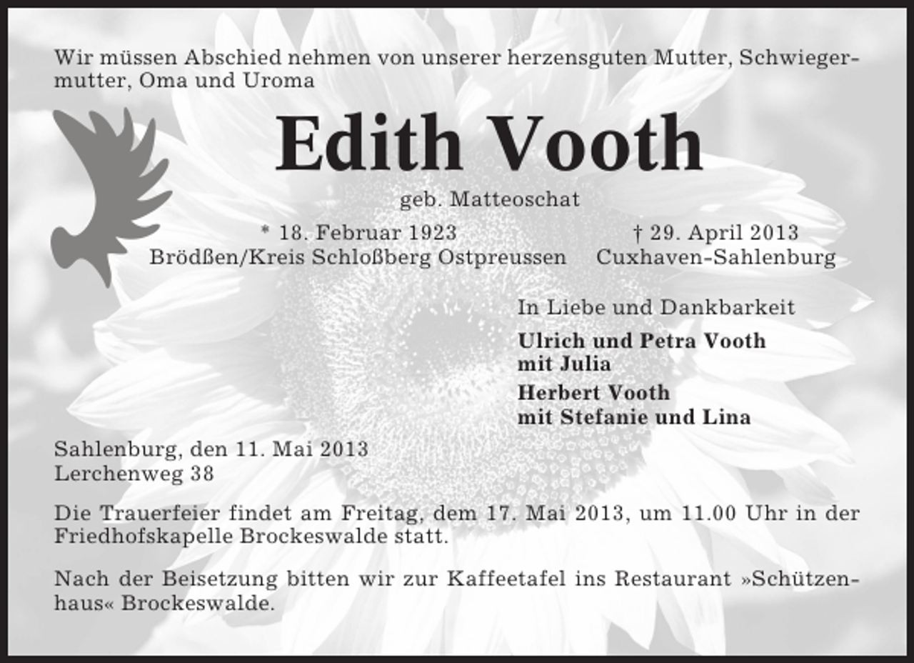 <p>Wir müssen Abschied nehmen von unserer herzensguten Mutter, Schwiegermutter, Oma und Uroma</p><p>Edith Vooth<br />geb. Matteoschat<br />* 18. Februar 1923<br />† 29. April 2013<br />Brödßen/Kreis Schloßberg Ostpreussen Cuxhaven-Sahlenburg<br />In Liebe und Dankbarkeit<br />Ulrich und Petra Vooth<br />mit Julia<br />Herbert Vooth<br />mit Stefanie und Lina<br />Sahlenburg, den 11. Mai 2013<br />Lerchenweg 38<br />Die Trauerfeier findet am Freitag, dem 17. Mai 2013, um 11.00 Uhr in der<br />Friedhofskapelle Brockeswalde statt.<br />Nach der Beisetzung bitten wir zur Kaffeetafel ins Restaurant »Schützenhaus« Brockeswalde.</p>