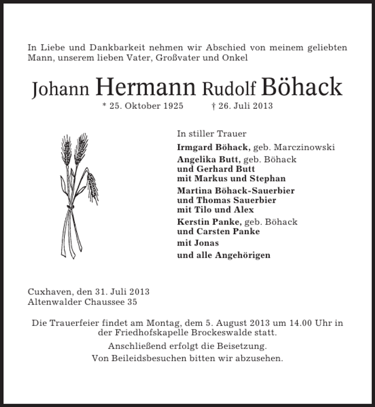 <p>In Liebe und Dankbarkeit nehmen wir Abschied von meinem geliebten<br />Mann, unserem lieben Vater, Großvater und Onkel</p><p>Johann Hermann Rudolf Böhack<br />* 25. Oktober 1925</p><p>† 26. Juli 2013</p><p>In stiller Trauer<br />Irmgard Böhack, geb. Marczinowski<br />Angelika Butt, geb. Böhack<br />und Gerhard Butt<br />mit Markus und Stephan<br />Martina Böhack-Sauerbier<br />und Thomas Sauerbier<br />mit Tilo und Alex<br />Kerstin Panke, geb. Böhack<br />und Carsten Panke<br />mit Jonas<br />und alle Angehörigen</p><p>Cuxhaven, den 31. Juli 2013<br />Altenwalder Chaussee 35<br />Die Trauerfeier findet am Montag, dem 5. August 2013 um 14.00 Uhr in<br />der Friedhofskapelle Brockeswalde statt.<br />Anschließend erfolgt die Beisetzung.<br />Von Beileidsbesuchen bitten wir abzusehen.</p>