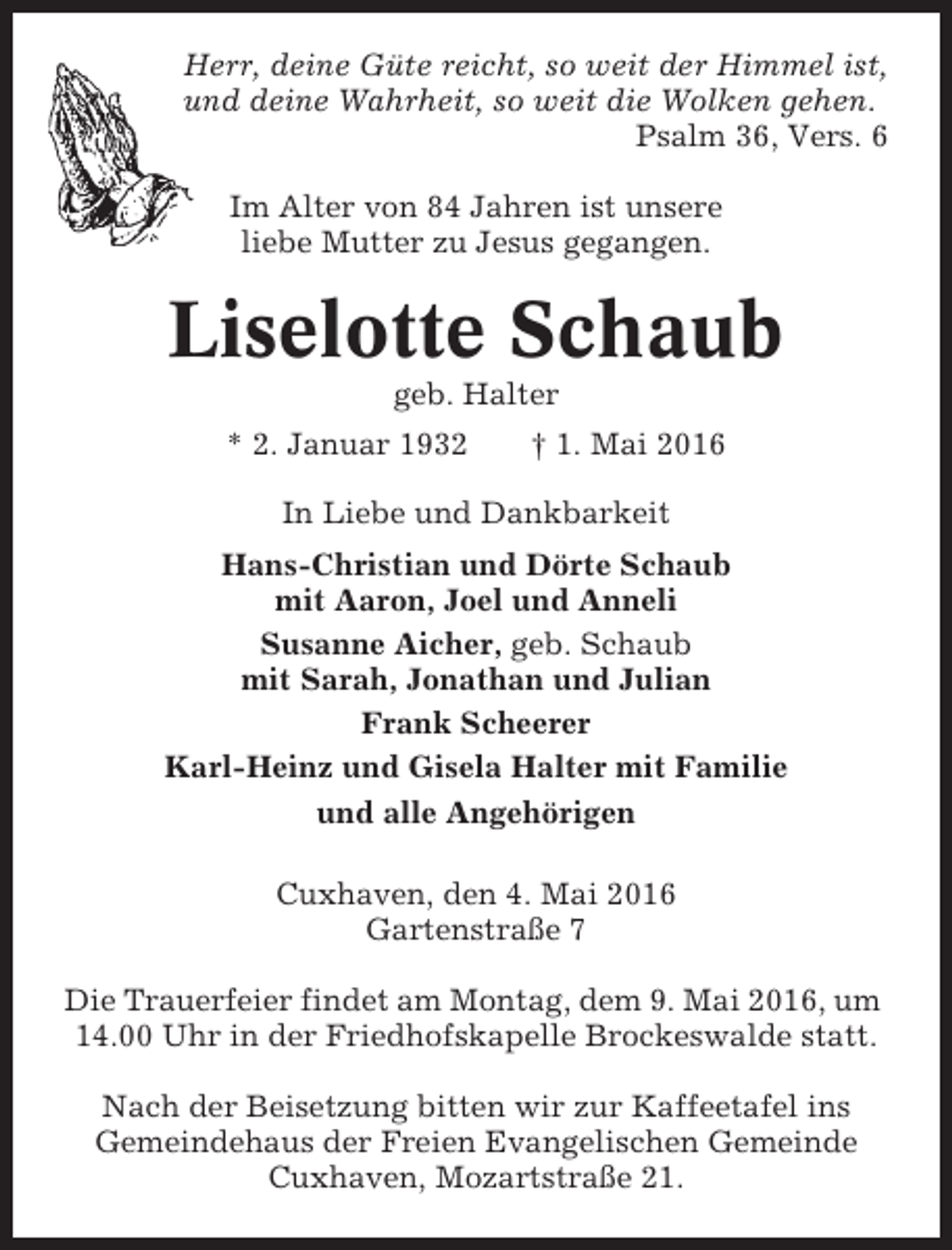 <p>Herr, deine Güte reicht, so weit der Himmel ist,<br />und deine Wahrheit, so weit die Wolken gehen.<br />Psalm 36, Vers. 6<br />Im Alter von 84 Jahren ist unsere<br />liebe Mutter zu Jesus gegangen.</p><p>Liselotte Schaub<br />geb. Halter<br />* 2. Januar 1932</p><p>† 1. Mai 2016</p><p>In Liebe und Dankbarkeit<br />Hans-Christian und Dörte Schaub<br />mit Aaron, Joel und Anneli<br />Susanne Aicher, geb. Schaub<br />mit Sarah, Jonathan und Julian<br />Frank Scheerer<br />Karl-Heinz und Gisela Halter mit Familie<br />und alle Angehörigen<br />Cuxhaven, den 4. Mai 2016<br />Gartenstraße 7<br />Die Trauerfeier findet am Montag, dem 9. Mai 2016, um<br />14.00 Uhr in der Friedhofskapelle Brockeswalde statt.<br />Nach der Beisetzung bitten wir zur Kaffeetafel ins<br />Gemeindehaus der Freien Evangelischen Gemeinde<br />Cuxhaven, Mozartstraße 21.</p>