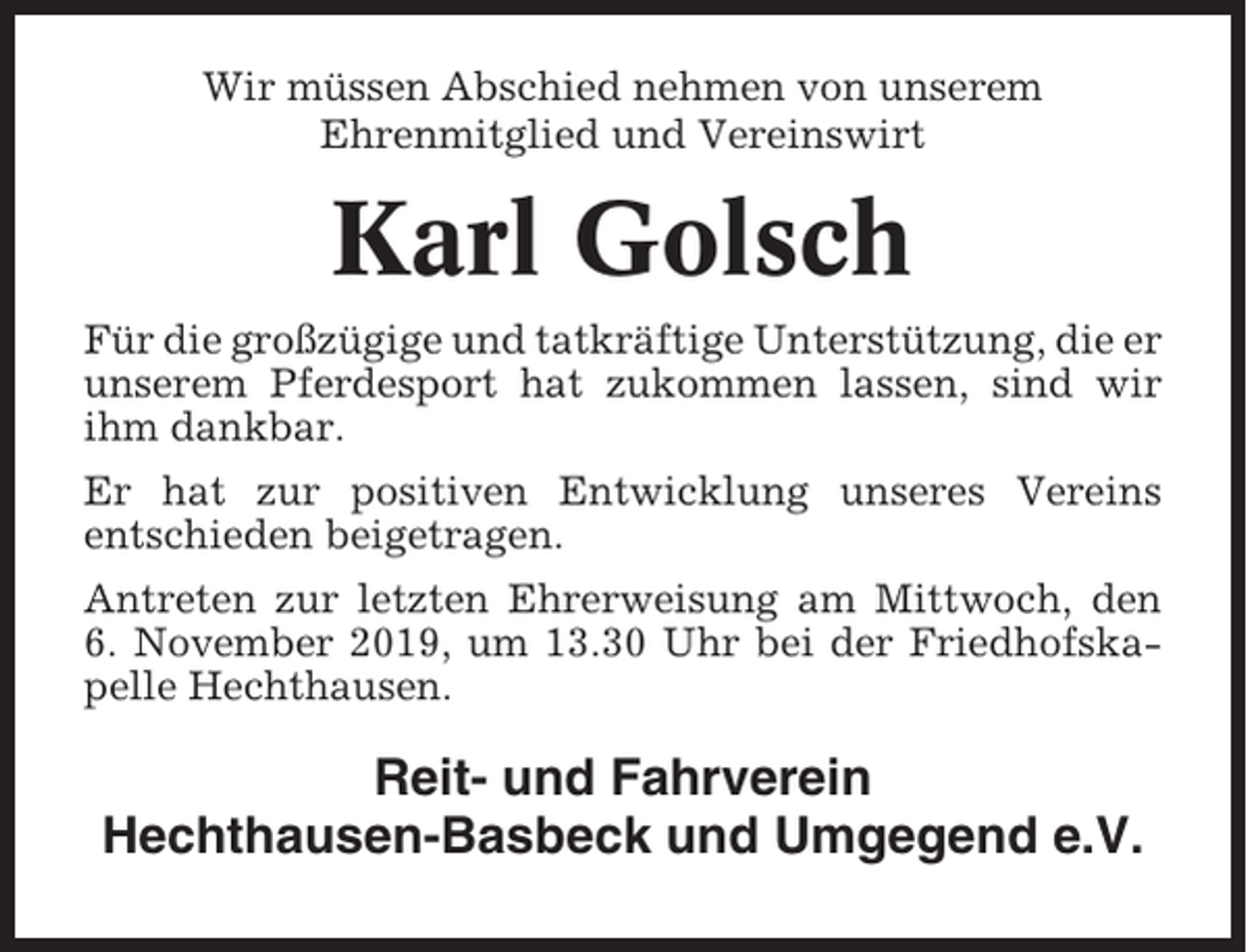 <p>Wir müssen Abschied nehmen von unserem<br />Ehrenmitglied und Vereinswirt</p><p>Karl Golsch<br />Für die großzügige und tatkräftige Unterstützung, die er<br />unserem Pferdesport hat zukommen lassen, sind wir<br />ihm dankbar.<br />Er hat zur positiven Entwicklung unseres Vereins<br />entschieden beigetragen.<br />Antreten zur letzten Ehrerweisung am Mittwoch, den<br />6. November 2019, um 13.30 Uhr bei der Friedhofskapelle Hechthausen.</p><p>Reit- und Fahrverein<br />Hechthausen-Basbeck und Umgegend e.V.</p>