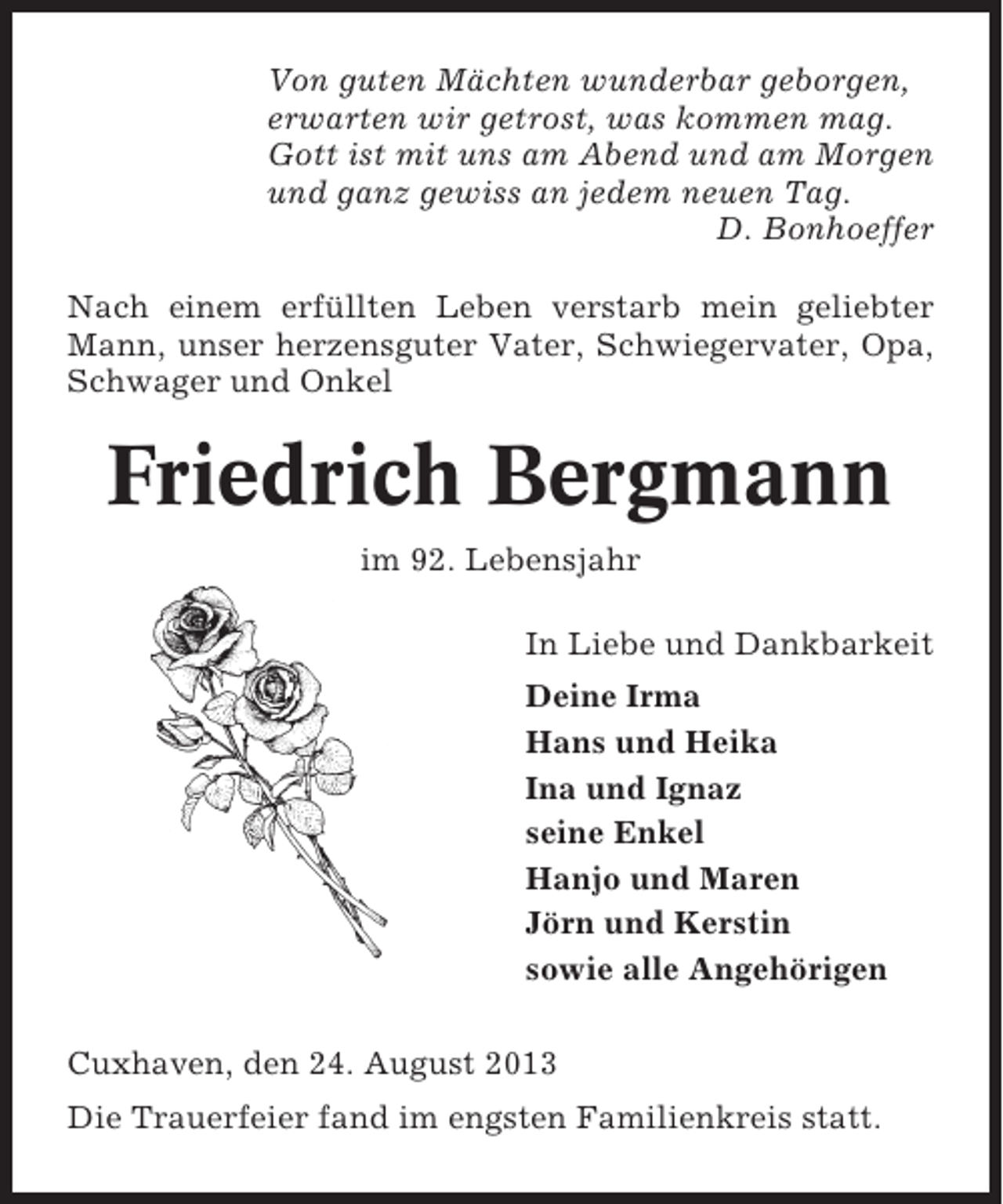<p>Von guten Mächten wunderbar geborgen,<br />erwarten wir getrost, was kommen mag.<br />Gott ist mit uns am Abend und am Morgen<br />und ganz gewiss an jedem neuen Tag.<br />D. Bonhoeffer<br />Nach einem erfüllten Leben verstarb mein geliebter<br />Mann, unser herzensguter Vater, Schwiegervater, Opa,<br />Schwager und Onkel</p><p>Friedrich Bergmann<br />im 92. Lebensjahr<br />In Liebe und Dankbarkeit<br />Deine Irma<br />Hans und Heika<br />Ina und Ignaz<br />seine Enkel<br />Hanjo und Maren<br />Jörn und Kerstin<br />sowie alle Angehörigen<br />Cuxhaven, den 24. August 2013<br />Die Trauerfeier fand im engsten Familienkreis statt.</p>