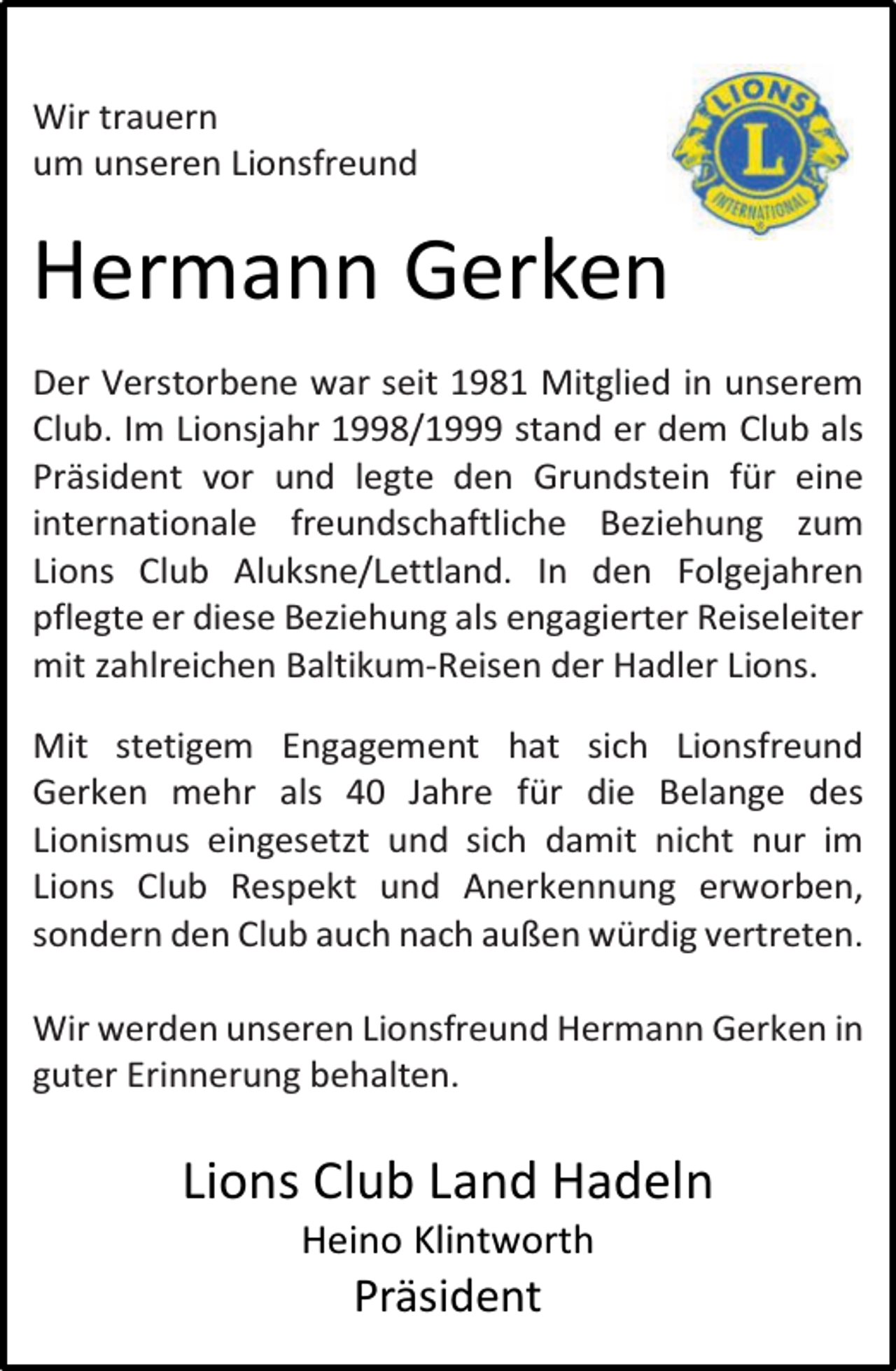 <p>Wir trauern<br />um unseren Lionsfreund</p><p>Hermann Gerken<br />Der Verstorbene war seit 1981 Mitglied in unserem<br />Club. Im Lionsjahr 1998/1999 stand er dem Club als<br />Präsident vor und legte den Grundstein für eine<br />internationale freundschaftliche Beziehung zum<br />Lions Club Aluksne/Lettland. In den Folgejahren<br />pflegte er diese Beziehung als engagierter Reiseleiter<br />mit zahlreichen Baltikum-Reisen der Hadler Lions.<br />Mit stetigem Engagement hat sich Lionsfreund<br />Gerken mehr als 40 Jahre für die Belange des<br />Lionismus eingesetzt und sich damit nicht nur im<br />Lions Club Respekt und Anerkennung erworben,<br />sondern den Club auch nach außen würdig vertreten.<br />Wir werden unseren Lionsfreund Hermann Gerken in<br />guter Erinnerung behalten.</p><p>Lions Club Land Hadeln<br />Heino Klintworth</p><p>Präsident</p>