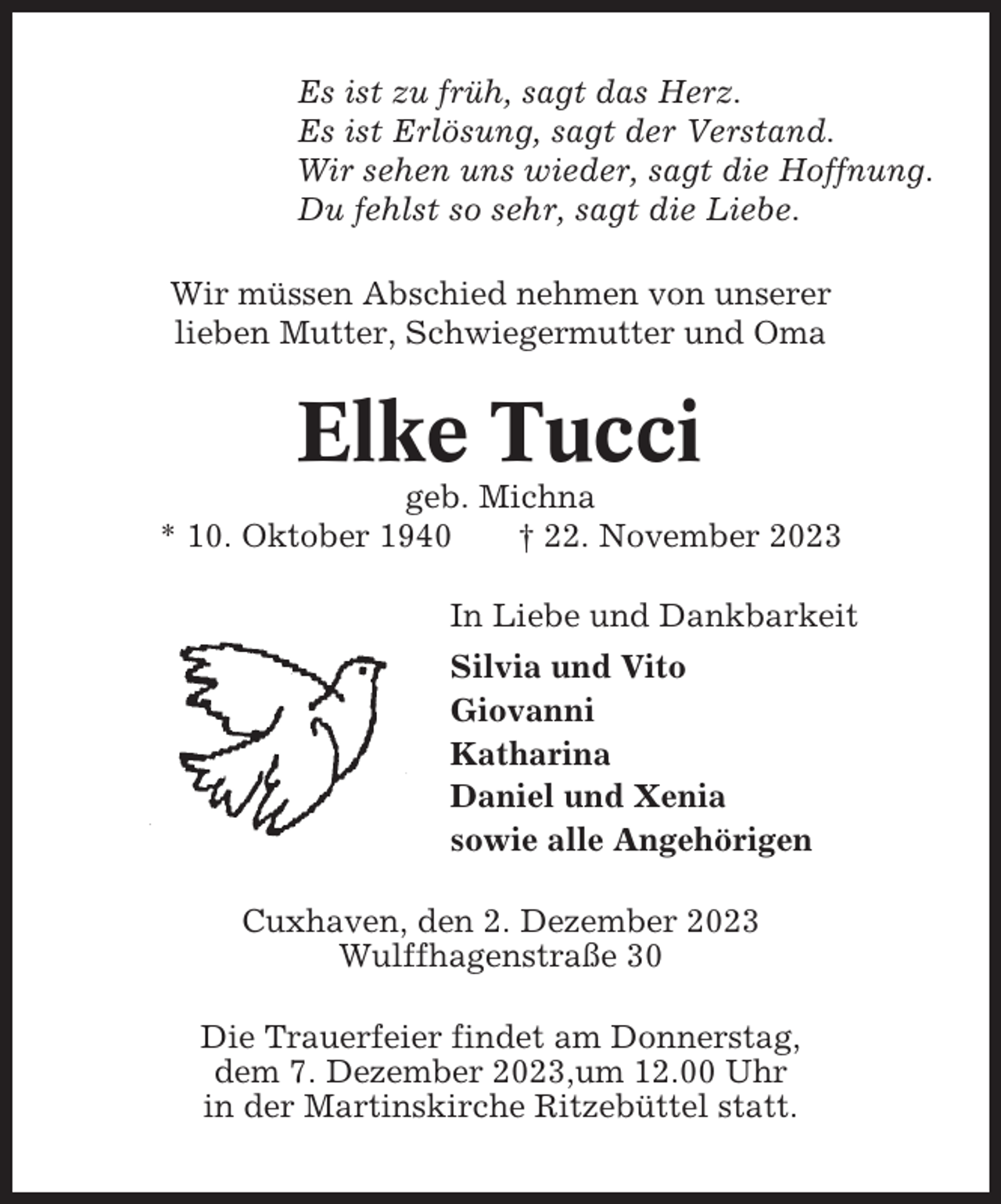 <p>Es ist zu früh, sagt das Herz.<br />Es ist Erlösung, sagt der Verstand.<br />Wir sehen uns wieder, sagt die Hoffnung.<br />Du fehlst so sehr, sagt die Liebe.<br />Wir müssen Abschied nehmen von unserer<br />lieben Mutter, Schwiegermutter und Oma</p><p>Elke Tucci<br />geb. Michna<br />* 10. Oktober 1940<br />† 22. November 2023<br />In Liebe und Dankbarkeit<br />Silvia und Vito<br />Giovanni<br />Katharina<br />Daniel und Xenia<br />sowie alle Angehörigen<br />Cuxhaven, den 2. Dezember 2023<br />Wulffhagenstraße 30<br />Die Trauerfeier findet am Donnerstag,<br />dem 7. Dezember 2023,um 12.00 Uhr<br />in der Martinskirche Ritzebüttel statt.</p>