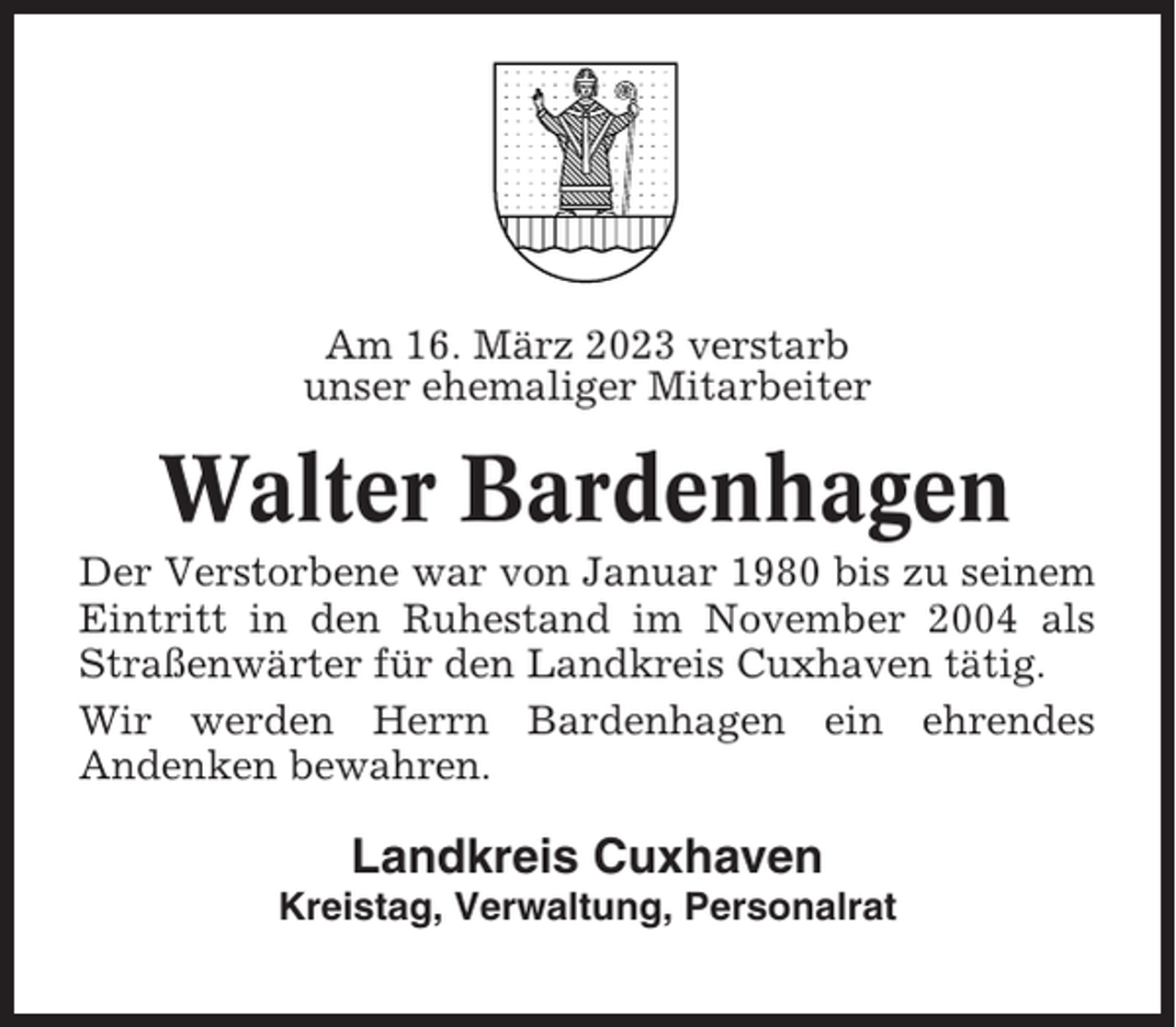<p>Am 16. März 2023 verstarb<br />unser ehemaliger Mitarbeiter</p><p>Walter Bardenhagen<br />Der Verstorbene war von Januar 1980 bis zu seinem<br />Eintritt in den Ruhestand im November 2004 als<br />Straßenwärter für den Landkreis Cuxhaven tätig.<br />Wir werden Herrn Bardenhagen ein ehrendes<br />Andenken bewahren.</p><p>Landkreis Cuxhaven<br />Kreistag, Verwaltung, Personalrat</p>