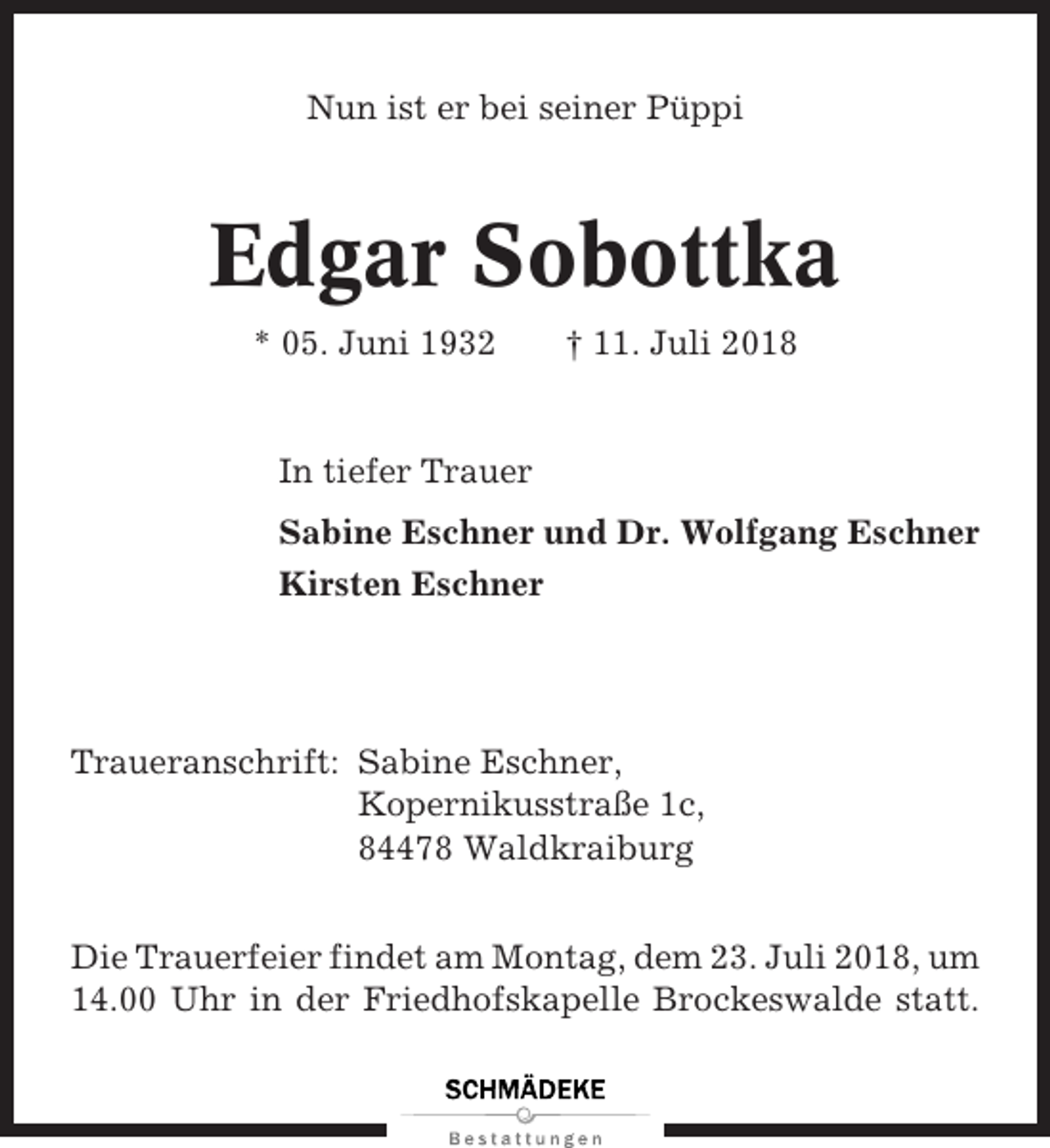<p>Nun ist er bei seiner Püppi</p>
<p>Edgar Sobottka<br />* 05. Juni 1932</p>
<p>† 11. Juli 2018</p>
<p>In tiefer Trauer<br />Sabine Eschner und Dr. Wolfgang Eschner<br />Kirsten Eschner</p>
<p>Traueranschrift: Sabine Eschner,<br />Kopernikusstraße 1c,<br />84478 Waldkraiburg<br />Die Trauerfeier findet am Montag, dem 23. Juli 2018, um<br />14.00 Uhr in der Friedhofskapelle Brockeswalde statt.</p>