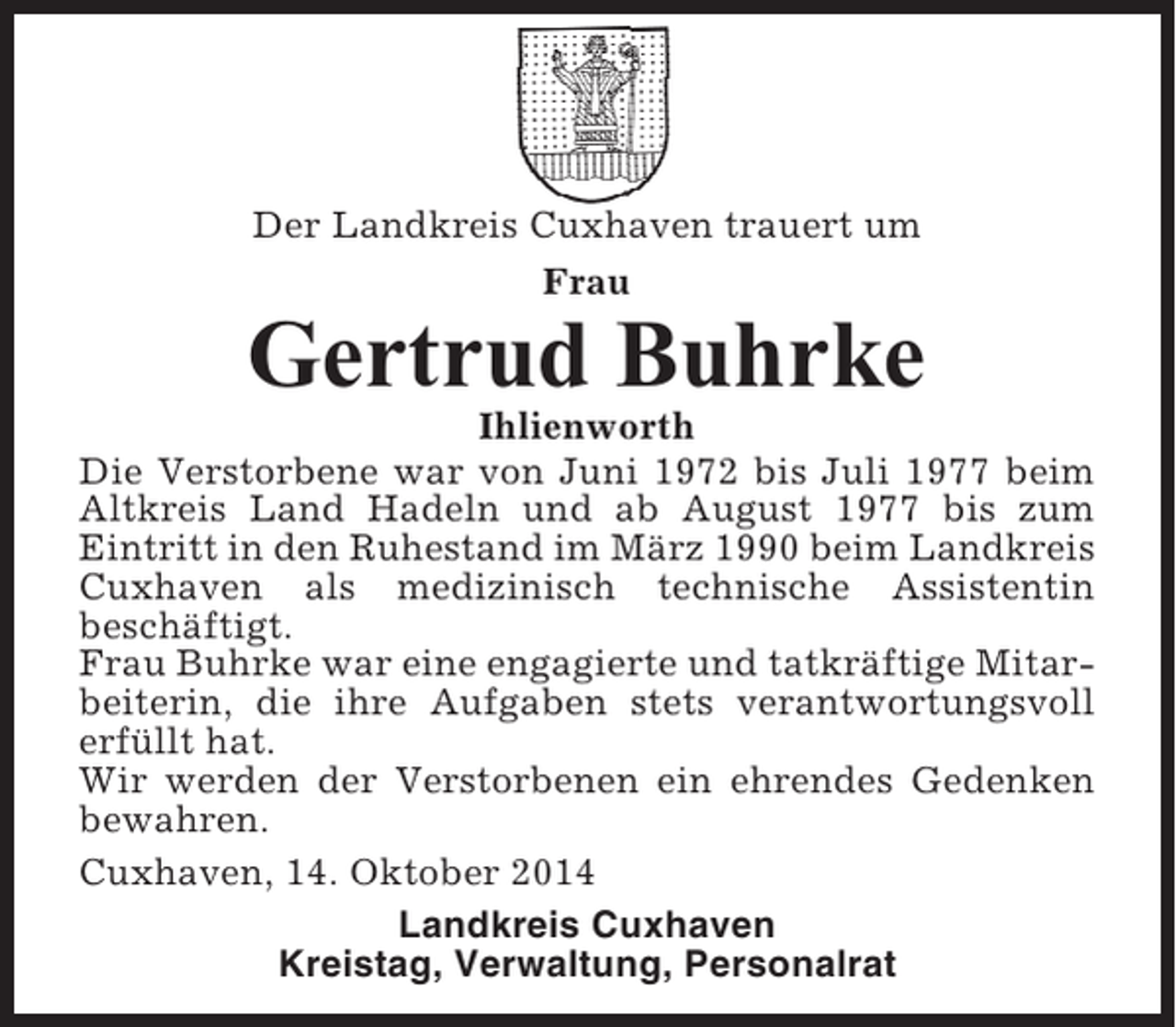 <p>Der Landkreis Cuxhaven trauert um<br />Frau</p><p>Gertrud Buhrke<br />Ihlienworth<br />Die Verstorbene war von Juni 1972 bis Juli 1977 beim<br />Altkreis Land Hadeln und ab August 1977 bis zum<br />Eintritt in den Ruhestand im März 1990 beim Landkreis<br />Cuxhaven als medizinisch technische Assistentin<br />beschäftigt.<br />Frau Buhrke war eine engagierte und tatkräftige Mitarbeiterin, die ihre Aufgaben stets verantwortungsvoll<br />erfüllt hat.<br />Wir werden der Verstorbenen ein ehrendes Gedenken<br />bewahren.<br />Cuxhaven, 14. Oktober 2014<br />Landkreis Cuxhaven<br />Kreistag, Verwaltung, Personalrat</p>