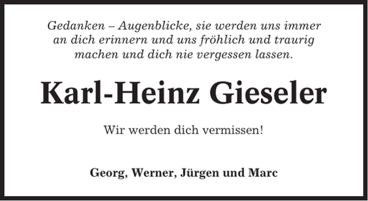 <p>Gedanken – Augenblicke, sie werden uns immer<br />an dich erinnern und uns fröhlich und traurig<br />machen und dich nie vergessen lassen.</p><p>Karl-Heinz Gieseler<br />Wir werden dich vermissen!</p><p>Georg, Werner, Jürgen und Marc</p>