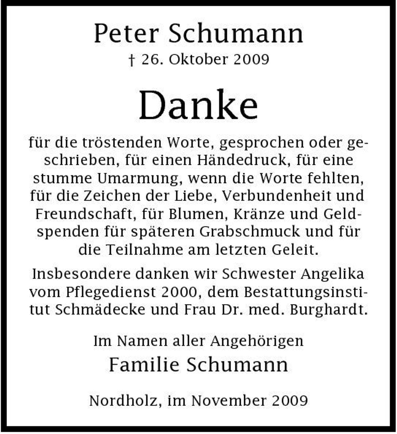 <p>Peter Schumann<br />† 26. Oktober 2009</p><p>Danke<br />für die tröstenden Worte, gesprochen oder geschrieben, für einen Händedruck, für eine stumme Umarmung, wenn die Worte fehlten, für die Zeichen der Liebe, Verbundenheit und Freundschaft, für Blumen, Kränze und Geldspenden für späteren Grabschmuck und für die Teilnahme am letzten Geleit. Insbesondere danken wir Schwester Angelika vom Pflegedienst 2000, dem Bestattungsinstitut Schmädecke und Frau Dr. med. Burghardt. Im Namen aller Angehörigen</p><p>Familie Schumann<br />Nordholz, im November 2009</p>