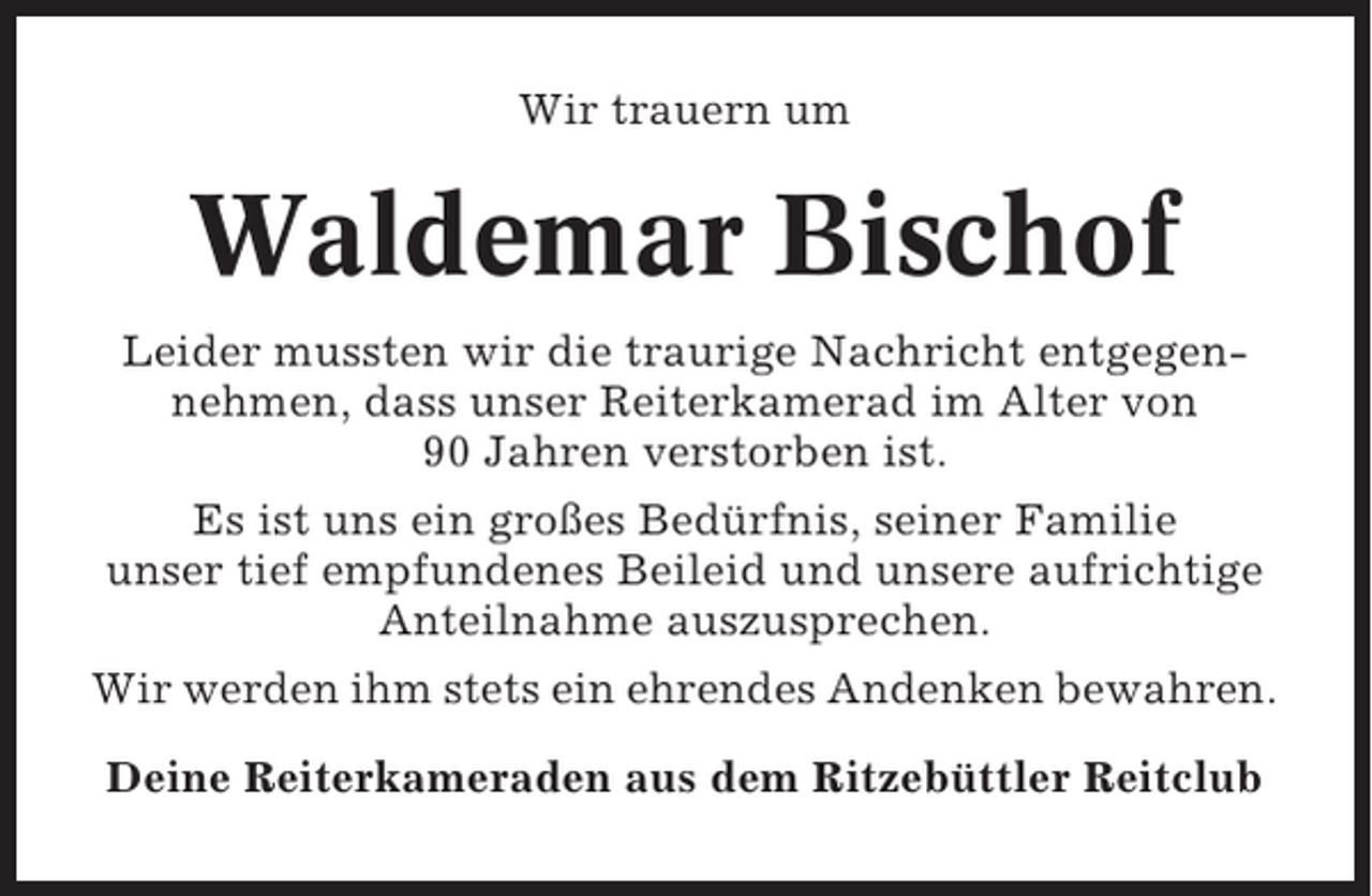 <p>Wir trauern um</p><p>Waldemar Bischof<br />Leider mussten wir die traurige Nachricht entgegennehmen, dass unser Reiterkamerad im Alter von<br />90 Jahren verstorben ist.<br />Es ist uns ein großes Bedürfnis, seiner Familie<br />unser tief empfundenes Beileid und unsere aufrichtige<br />Anteilnahme auszusprechen.<br />Wir werden ihm stets ein ehrendes Andenken bewahren.<br />Deine Reiterkameraden aus dem Ritzebüttler Reitclub</p>