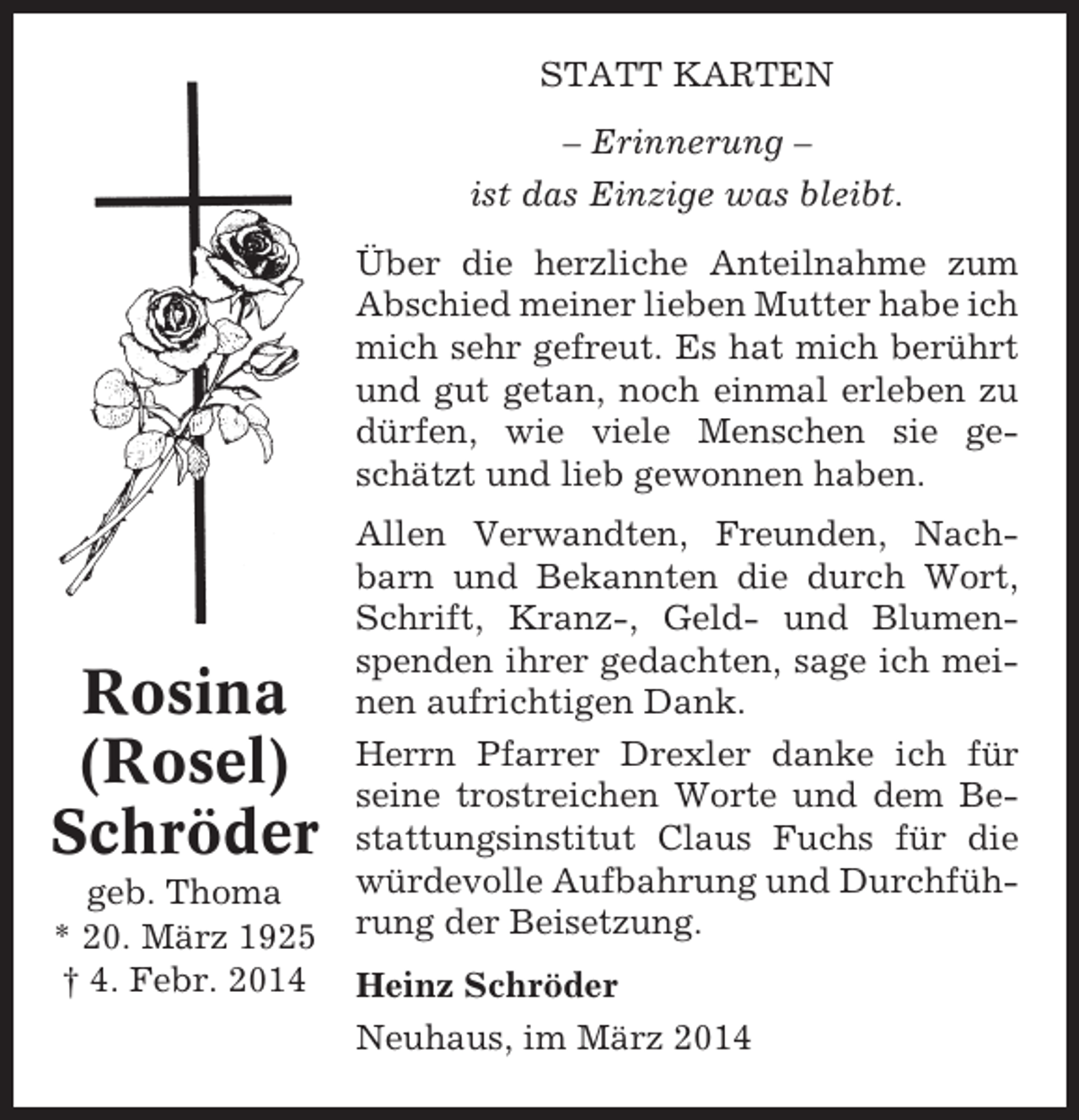 <p>STATT KARTEN<br />– Erinnerung –<br />ist das Einzige was bleibt.<br />Über die herzliche Anteilnahme zum<br />Abschied meiner lieben Mutter habe ich<br />mich sehr gefreut. Es hat mich berührt<br />und gut getan, noch einmal erleben zu<br />dürfen, wie viele Menschen sie geschätzt und lieb gewonnen haben.</p><p>Rosina<br />(Rosel)<br />Schröder<br />geb. Thoma<br />* 20. März 1925<br />† 4. Febr. 2014</p><p>Allen Verwandten, Freunden, Nachbarn und Bekannten die durch Wort,<br />Schrift, Kranz-, Geld- und Blumenspenden ihrer gedachten, sage ich meinen aufrichtigen Dank.<br />Herrn Pfarrer Drexler danke ich für<br />seine trostreichen Worte und dem Bestattungsinstitut Claus Fuchs für die<br />würdevolle Aufbahrung und Durchführung der Beisetzung.<br />Heinz Schröder<br />Neuhaus, im März 2014</p>