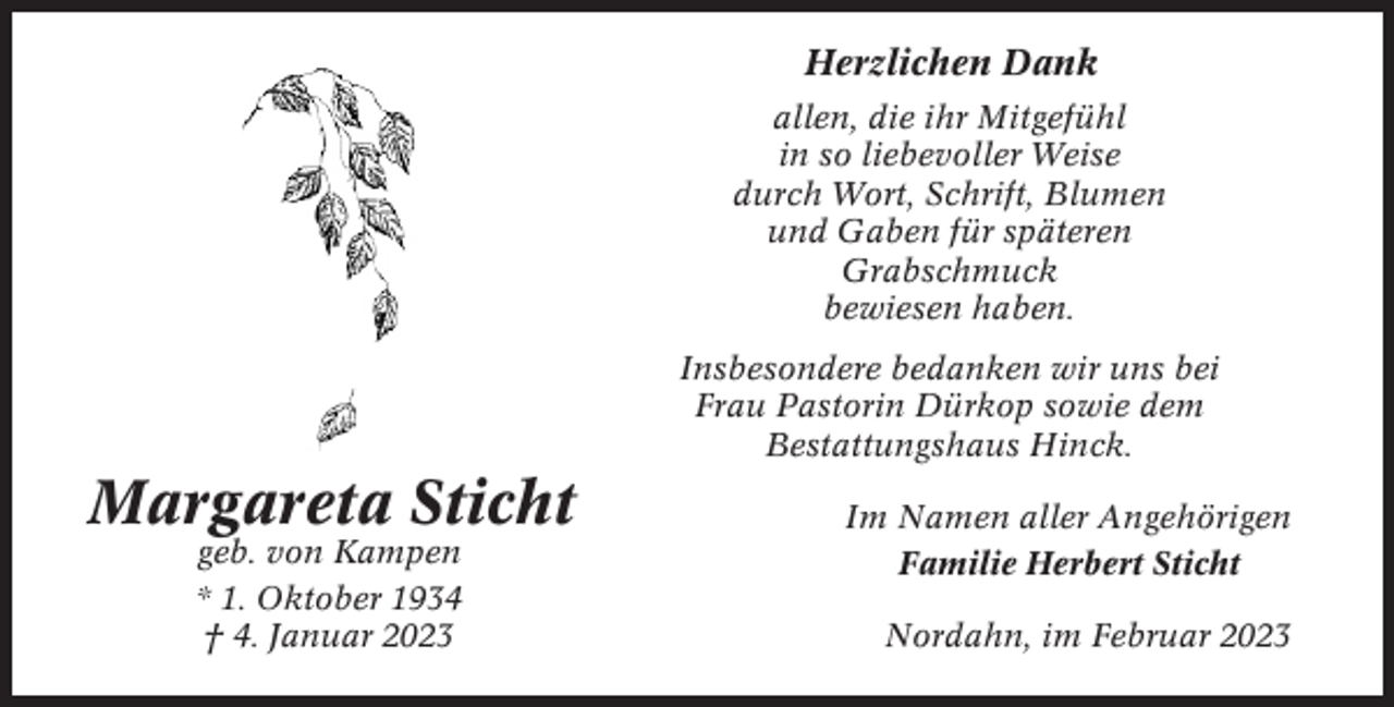 <p>Herzlichen Dank<br />allen, die ihr Mitgefühl<br />in so liebevoller Weise<br />durch Wort, Schrift, Blumen<br />und Gaben für späteren<br />Grabschmuck<br />bewiesen haben.<br />Insbesondere bedanken wir uns bei<br />Frau Pastorin Dürkop sowie dem<br />Bestattungshaus Hinck.</p><p>Margareta Sticht<br />geb. von Kampen<br />* 1. Oktober 1934<br />† 4. Januar 2023</p><p>Im Namen aller Angehörigen<br />Familie Herbert Sticht<br />Nordahn, im Februar 2023</p>