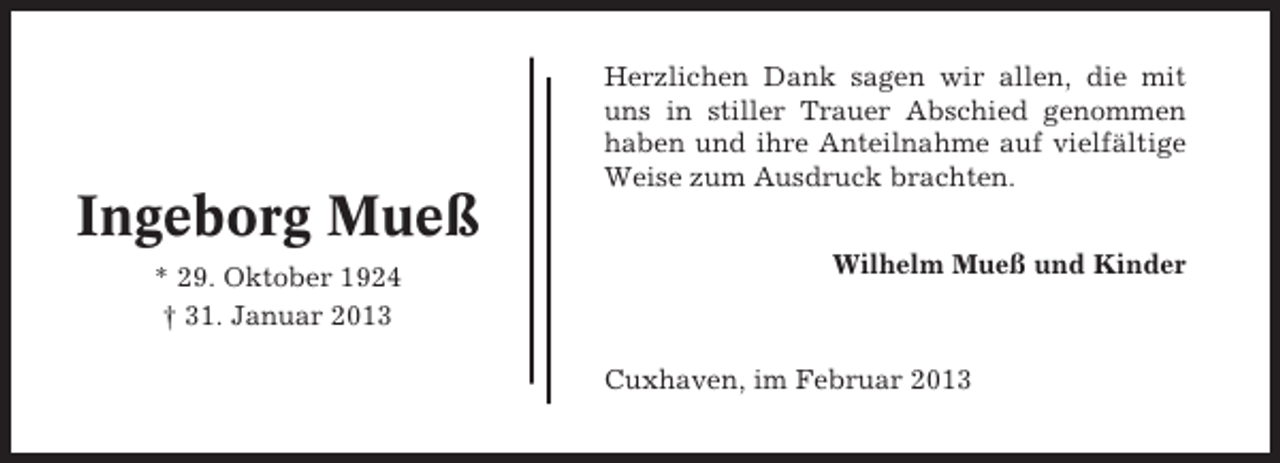 <p>Herzlichen Dank sagen wir allen, die mit<br />uns in stiller Trauer Abschied genommen<br />haben und ihre Anteilnahme auf vielfältige<br />Weise zum Ausdruck brachten.</p><p>Ingeborg Mueß<br />* 29. Oktober 1924<br />† 31. Januar 2013</p><p>Wilhelm Mueß und Kinder</p><p>Cuxhaven, im Februar 2013</p>